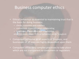 11
Business computer ethics
• Ethical behaviour as essential to maintaining trust that is
the basis for doing business:
– clients, customers and suppliers
– competitors, especially when collaborating
– employees, shareholders and stakeholders
empirical observation: “ethical behaviour works” (Langford)
• Computers pervasive in all aspects of business, and
businesses of all sizes are highly dependent upon them
• Computers allow very complex processes to take place
which are not transparent to consumers or regulators
 