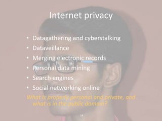 14
Internet privacy
• Datagathering and cyberstalking
• Dataveillance
• Merging electronic records
• Personal data mining
• Search engines
• Social networking online
What is properly personal and private, and
what is in the public domain?
 