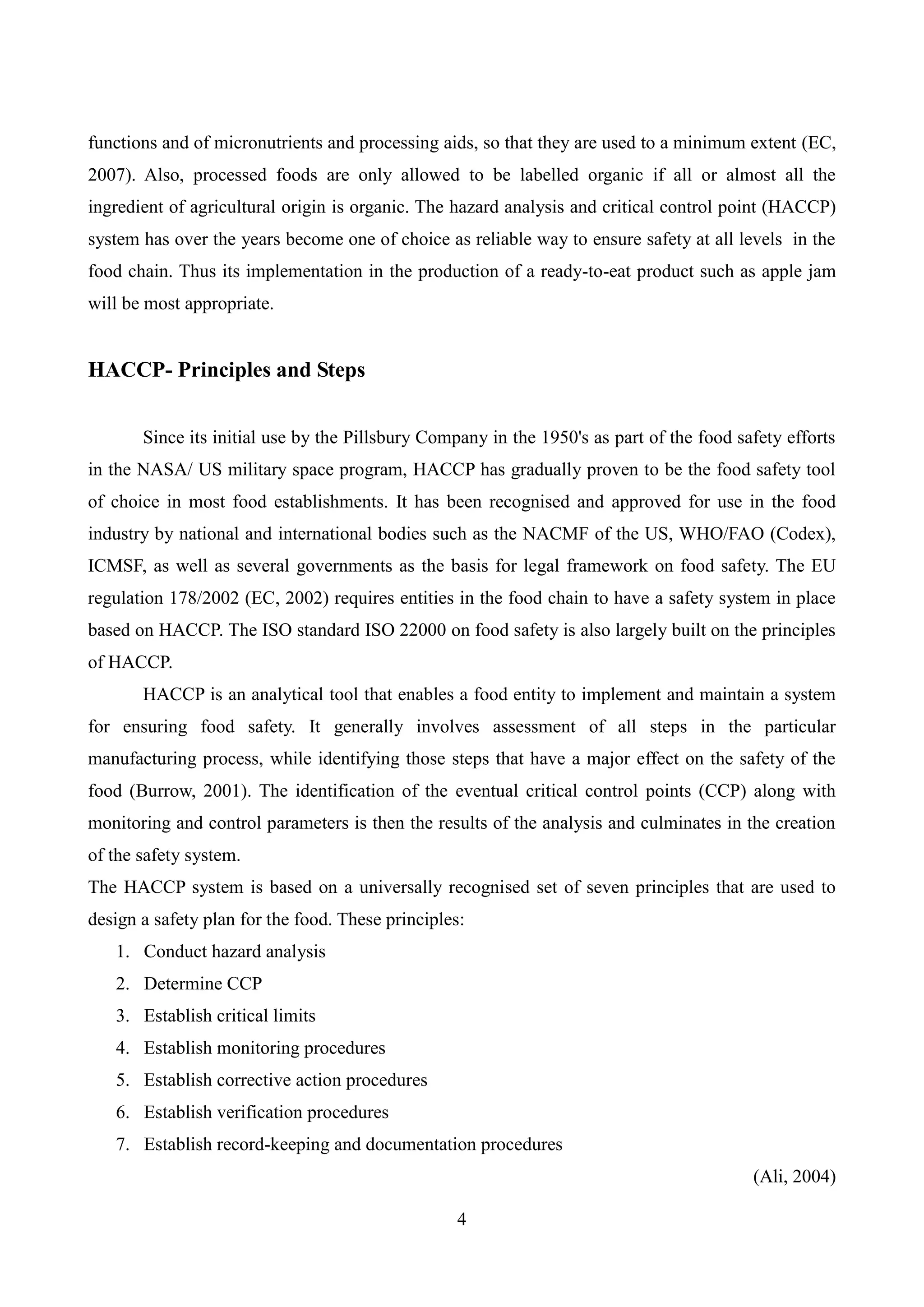 4
functions and of micronutrients and processing aids, so that they are used to a minimum extent (EC,
2007). Also, processed foods are only allowed to be labelled organic if all or almost all the
ingredient of agricultural origin is organic. The hazard analysis and critical control point (HACCP)
system has over the years become one of choice as reliable way to ensure safety at all levels in the
food chain. Thus its implementation in the production of a ready-to-eat product such as apple jam
will be most appropriate.
HACCP- Principles and Steps
Since its initial use by the Pillsbury Company in the 1950's as part of the food safety efforts
in the NASA/ US military space program, HACCP has gradually proven to be the food safety tool
of choice in most food establishments. It has been recognised and approved for use in the food
industry by national and international bodies such as the NACMF of the US, WHO/FAO (Codex),
ICMSF, as well as several governments as the basis for legal framework on food safety. The EU
regulation 178/2002 (EC, 2002) requires entities in the food chain to have a safety system in place
based on HACCP. The ISO standard ISO 22000 on food safety is also largely built on the principles
of HACCP.
HACCP is an analytical tool that enables a food entity to implement and maintain a system
for ensuring food safety. It generally involves assessment of all steps in the particular
manufacturing process, while identifying those steps that have a major effect on the safety of the
food (Burrow, 2001). The identification of the eventual critical control points (CCP) along with
monitoring and control parameters is then the results of the analysis and culminates in the creation
of the safety system.
The HACCP system is based on a universally recognised set of seven principles that are used to
design a safety plan for the food. These principles:
1. Conduct hazard analysis
2. Determine CCP
3. Establish critical limits
4. Establish monitoring procedures
5. Establish corrective action procedures
6. Establish verification procedures
7. Establish record-keeping and documentation procedures
(Ali, 2004)
 