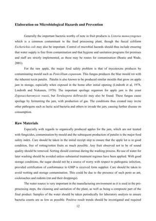 12
Elaboration on Microbiological Hazards and Prevention
Generally the important bacteria worthy of note in fruit products is Listeria monocytogenes
which is a common contaminant in the food processing plant, though the faecal coliform
Escherichia coli may also be important. Control of microbial hazards should thus include ensuring
that water supply is free from contamination and that hygiene and sanitation programs for premises
and staff are strictly implemented, as these may be routes for contamination (Beatie and Wade,
2001).
For the raw apple, the major food safety problem is that of mycotoxins produces by
contaminating mould such as Penicillium expansum. This fungus produces the blue mould rot with
the inherent toxin patulin. Patulin is also known to be produced similar moulds that grow on apple
jam in storage, especially when exposed in the home after initial opening (Lindroth et al, 1978,
Lindroth and Niskanen, 1978). The important spoilage organism for apple jam is the yeast
Zygosaccharomyces rouxii, but Toruluspora delbrueckii may also be found. These fungus cause
spoilage by fermenting the jam, with production of gas. The conditions thus created may invite
other pathogens such as lactic acid bacteria and others to invade the jam, causing further disease on
consumption.
Raw Materials
Especially with regards to organically produced apples for the jam, which are not treated
with fungicides, contamination by mould and the subsequent production of patulin is the major food
safety index. Care should be taken in the initial receipt step to ensure that the apple lot is in good
condition, free of rotting/rotten fruits as much possible. Any fruit observed not to be of sound
quality should be removed. Sorting should continue during the washing process. Re-use of water for
later washing should be avoided unless substantial treatment regimes have been applied. With good
storage conditions, the sugar should not be a source of worry with respect to pathogenic infection,
provided certification of conformance to GMP is received form supplier. Care should be taken to
avoid wetting and storage contamination. This could be due to the presence of such pests as ant,
cockroaches and rodents (rat and their droppings).
The water source is very important in the manufacturing environment as it is used in the pre-
processing steps, the cleaning and sanitation of the plant, as well as being a composite part of the
final product. Samples of the water should be taken periodically for laboratory analysis to ensure
bacteria counts are as low as possible. Positive result trends should be investigated and required
 