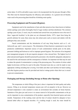 13
action taken. It will be advisable to pass water to be incorporated into the jam pass through a filter.
This filter must be checked frequently for efficiency and soundness. As a general rule (of thumb),
water used in the processing plant should be of drinking water quality.
Processing Equipment and Personnel (Hygiene).
Equipment used in the manufacture of jam and other preserves have been known to harbour
certain spoilage yeast unless thoroughly freed of sugar residues and then disinfected. The common
spoilage yeast of jam, Z. rouxii, may be enriched and carried from one production run to the next if
these ‘sugar-rich localities’ in the plant are not eliminated (Seiler, 1977). Apart from being the
growth substrate for yeast, these areas may also attract pests such as insects and rodents with the
pathogens they carry around.
Faecal contamination and the introduction of soil may bring bacteria such as E. coli,
Salmonella spp. and L. monocytogenes. The elimination of these bacteria is paramount in any food
production establishment. Important sources of such contamination include pests on the plant,
personnel clothing and footwear as well as improper general hygiene. The inclusion of an integrated
pest management program in the pre-requisite program is thus stressed here. The highest level of
plant and personal hygiene should be practised by personnel, who should be adequately educated on
the need for this and measures and the consequences of default. An important tool that may be used
to reduce the spread of contamination is zoning of the processing area. The creation of colour coded
higher levels/zones will thus be used in this plant. Personnel must also as a rule be made to wear
appropriate clothing including hair covering. Foot baths and other such facilities for hand washing
and other hygiene practices must be provided and sited at vantage points where their use is crucial
to prevent contamination.
Packaging and Storage (Including Storage at Home after Opening)
The temperature at which filling of the jam is done is important for both quality and safety
reasons. Filling at an elevated temperature ensures jam will set properly in the jar. However an
elevated temperature is also essential to create an environment that excludes air borne bacteria.
Sanitation of the glass jars and covers is to ensure removal of all possible contaminants as the jar
can be important in cross contamination of the product, especially from bacterial spores and some
moulds. Temperature of the washing water and the time of contact should be adequate to have
desired lethal effect on targeted microbes. If a washing trough is used, the water should be
 