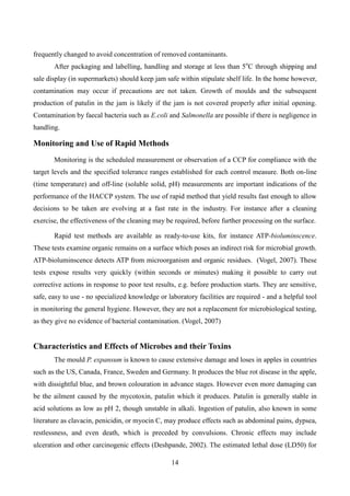 14
frequently changed to avoid concentration of removed contaminants.
After packaging and labelling, handling and storage at less than 5o
C through shipping and
sale display (in supermarkets) should keep jam safe within stipulate shelf life. In the home however,
contamination may occur if precautions are not taken. Growth of moulds and the subsequent
production of patulin in the jam is likely if the jam is not covered properly after initial opening.
Contamination by faecal bacteria such as E.coli and Salmonella are possible if there is negligence in
handling.
Monitoring and Use of Rapid Methods
Monitoring is the scheduled measurement or observation of a CCP for compliance with the
target levels and the specified tolerance ranges established for each control measure. Both on-line
(time temperature) and off-line (soluble solid, pH) measurements are important indications of the
performance of the HACCP system. The use of rapid method that yield results fast enough to allow
decisions to be taken are evolving at a fast rate in the industry. For instance after a cleaning
exercise, the effectiveness of the cleaning may be required, before further processing on the surface.
Rapid test methods are available as ready-to-use kits, for instance ATP-bioluminscence.
These tests examine organic remains on a surface which poses an indirect risk for microbial growth.
ATP-bioluminscence detects ATP from microorganism and organic residues. (Vogel, 2007). These
tests expose results very quickly (within seconds or minutes) making it possible to carry out
corrective actions in response to poor test results, e.g. before production starts. They are sensitive,
safe, easy to use - no specialized knowledge or laboratory facilities are required - and a helpful tool
in monitoring the general hygiene. However, they are not a replacement for microbiological testing,
as they give no evidence of bacterial contamination. (Vogel, 2007)
Characteristics and Effects of Microbes and their Toxins
The mould P. expansum is known to cause extensive damage and loses in apples in countries
such as the US, Canada, France, Sweden and Germany. It produces the blue rot disease in the apple,
with dissightful blue, and brown colouration in advance stages. However even more damaging can
be the ailment caused by the mycotoxin, patulin which it produces. Patulin is generally stable in
acid solutions as low as pH 2, though unstable in alkali. Ingestion of patulin, also known in some
literature as clavacin, penicidin, or myocin C, may produce effects such as abdominal pains, dypsea,
restlessness, and even death, which is preceded by convulsions. Chronic effects may include
ulceration and other carcinogenic effects (Deshpande, 2002). The estimated lethal dose (LD50) for
 