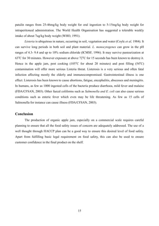 15
patulin ranges from 25-46mg/kg body weight for oral ingestion to 5-15mg/kg body weight for
intraperitoneal administration. The World Health Organisation has suggested a tolerable weekly
intake of about 7ug/kg body weight (WHO, 1991).
Listeria is ubiquitous in nature, occurring in soil, vegetation and water (Coyle et al, 1984). It
can survive long periods in both soil and plant material. L. monocytogenes can grow in the pH
ranges of 4.3- 9.4 and up to 10% sodium chloride (ICMSF, 1996). It may survive pasteurization at
63o
C for 30 minutes. However exposure at above 72o
C for 15 seconds has been known to destroy it.
Hence in the apple jam, post cooking (105o
C for about 20 minutes) and post filling (54o
C)
contamination will offer more serious Listeria threat. Listerosis is a very serious and often fatal
infection affecting mostly the elderly and immunocompromised. Gastrointestinal illness is one
effect. Listerosis has been known to cause abortions, fatigue, encephalitis, abscesses and meningitis.
In humans, as few as 1000 ingested cells of the bacteria produce diarrhoea, mild fever and malaise
(FDA/CFSAN, 2003). Other faecal coliforms such as Salmonella and E. coli can also cause serious
conditions such as enteric fever which even may be life threatening. As few as 15 cells of
Salmonella for instance can cause illness (FDA/CFSAN, 2003).
Conclusion
The production of organic apple jam, especially on a commercial scale requires careful
planning to ensure that all the food safety issues of concern are adequately addressed. The use of a
well thought through HACCP plan can be a good way to ensure this desired level of food safety.
Apart from fulfilling basic legal requirement on food safety, this can also be used to ensure
customer confidence in the final product on the shelf.
 