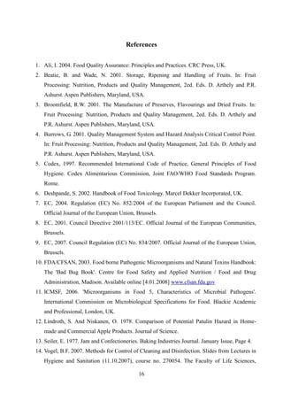 16
References
1. Ali, I. 2004. Food Quality Assurance: Principles and Practices. CRC Press, UK.
2. Beatie, B. and Wade, N. 2001. Storage, Ripening and Handling of Fruits. In: Fruit
Processing: Nutrition, Products and Quality Management, 2ed. Eds. D. Arthely and P.R.
Ashurst. Aspen Publishers, Maryland, USA.
3. Broomfield, R.W. 2001. The Manufacture of Preserves, Flavourings and Dried Fruits. In:
Fruit Processing: Nutrition, Products and Quality Management, 2ed. Eds. D. Arthely and
P.R. Ashurst. Aspen Publishers, Maryland, USA.
4. Burrows, G. 2001. Quality Management System and Hazard Analysis Critical Control Point.
In: Fruit Processing: Nutrition, Products and Quality Management, 2ed. Eds. D. Arthely and
P.R. Ashurst. Aspen Publishers, Maryland, USA.
5. Codex, 1997. Recommended International Code of Practice, General Principles of Food
Hygiene. Codex Alimentarious Commission, Joint FAO/WHO Food Standards Program.
Rome.
6. Deshpande, S. 2002. Handbook of Food Toxicology. Marcel Dekker Incorporated, UK.
7. EC, 2004. Regulation (EC) No. 852/2004 of the European Parliament and the Council.
Official Journal of the European Union, Brussels.
8. EC, 2001. Council Directive 2001/113/EC. Official Journal of the European Communities,
Brussels.
9. EC, 2007. Council Regulation (EC) No. 834/2007. Official Journal of the European Union,
Brussels.
10. FDA/CFSAN, 2003. Food borne Pathogenic Microorganisms and Natural Toxins Handbook:
The 'Bad Bug Book'. Centre for Food Safety and Applied Nutrition / Food and Drug
Administration, Madison. Available online [4.01.2008] www.cfsan.fda.gov
11. ICMSF, 2006. 'Microorganisms in Food 5, Characteristics of Microbial Pathogens'.
International Commission on Microbiological Specifications for Food. Blackie Academic
and Professional, London, UK.
12. Lindroth, S. And Niskanen, O. 1978. Comparison of Potential Patulin Hazard in Home-
made and Commercial Apple Products. Journal of Science.
13. Seiler, E. 1977. Jam and Confectioneries. Baking Industries Journal. January Issue, Page 4.
14. Vogel, B.F. 2007. Methods for Control of Cleaning and Disinfection. Slides from Lectures in
Hygiene and Sanitation (11.10.2007), course no. 270054. The Faculty of Life Sciences,
 
