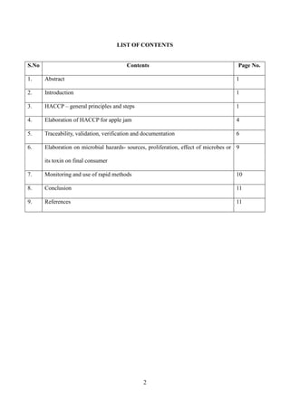 2
LIST OF CONTENTS
S.No Contents Page No.
1. Abstract 1
2. Introduction 1
3. HACCP – general principles and steps 1
4. Elaboration of HACCP for apple jam 4
5. Traceability, validation, verification and documentation 6
6. Elaboration on microbial hazards- sources, proliferation, effect of microbes or
its toxin on final consumer
9
7. Monitoring and use of rapid methods 10
8. Conclusion 11
9. References 11
 