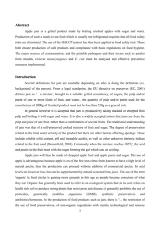 3
Abstract
Apple jam is a gelled product made by boiling crushed apples with sugar and water.
Production of such a ready-to-eat food which is usually not refrigerated requires that all food safety
risks are eliminated. The use of the HACCP system has thus been applied as food safety tool. These
both ensure production of safe products and compliance with basic regulations on food hygiene.
The major sources of contamination, and the possible pathogens and their toxins such as patulin
form moulds, Listeria monocytogenes and E. coli must be analysed and effective preventive
measures implemented.
Introduction
Several definitions for jam are available depending on who is doing the definition (i.e.
background of the person). From a legal standpoint, the EU directive on preserves (EC, 2001)
defines jam as '... a mixture, brought to a suitable gelled consistency, of sugars, the pulp and/or
purée of one or more kinds of fruit, and water... the quantity of pulp and/or purée used for the
manufacture of 1000g of finished product must not be less than 350g as a general rule.
In general however it is accepted that jam is produced by taking mashed or chopped fruit
pulp and boiling it with sugar and water. It is also a widely accepted notion that jams are from the
pulp and juice of one fruit, rather than a combination of several fruits. The traditional understanding
of jam was that of a self-preserved cooked mixture of fruit and sugar. The degree of preservation
related to the final water activity of the product but there are other factors affecting spoilage. These
include soluble solid content, pH and titratable acidity, as well as other unknown intrinsic indices
related to the fruit used (Broomfield, 2001). Commonly when the mixture reaches 105o
C, the acid
and pectin in the fruit react with the sugar forming the gel which sets on cooling.
Apple jam will thus be made of chopped apple fruit and apple purée and sugar. The use of
apple is advantageous because apple is on of the few non-citrus fruits known to have a high level of
natural pectin, thus the production can proceed without addition of commercial pectin. Its acid
levels are however low, but can be supplemented by natural screened lime juice. The use of the term
'organic' in food circles is gaining more grounds in this age as people become conscious of what
they eat. Organic has generally been used to refer to an ecological system that at its core relies on
health rich soil to produce strong plants that resist pests and disease; it generally prohibits the use of
pesticides, genetically modifies organisms (GMO), synthetic preservatives and
antibiotics/hormones. In the production of food products such as jam, there is ''... the restriction of
the use of food preservatives, of non-organic ingredients with mainly technological and sensory
 