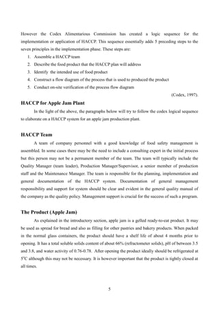 5
However the Codex Alimentarious Commission has created a logic sequence for the
implementation or application of HACCP. This sequence essentially adds 5 preceding steps to the
seven principles in the implementation phase. These steps are:
1. Assemble a HACCP team
2. Describe the food product that the HACCP plan will address
3. Identify the intended use of food product
4. Construct a flow diagram of the process that is used to produced the product
5. Conduct on-site verification of the process flow diagram
(Codex, 1997).
HACCP for Apple Jam Plant
In the light of the above, the paragraphs below will try to follow the codex logical sequence
to elaborate on a HACCP system for an apple jam production plant.
HACCP Team
A team of company personnel with a good knowledge of food safety management is
assembled. In some cases there may be the need to include a consulting expert in the initial process
but this person may not be a permanent member of the team. The team will typically include the
Quality Manager (team leader), Production Manager/Supervisor, a senior member of production
staff and the Maintenance Manager. The team is responsible for the planning, implementation and
general documentation of the HACCP system. Documentation of general management
responsibility and support for system should be clear and evident in the general quality manual of
the company as the quality policy. Management support is crucial for the success of such a program.
The Product (Apple Jam)
As explained in the introductory section, apple jam is a gelled ready-to-eat product. It may
be used as spread for bread and also as filling for other pastries and bakery products. When packed
in the normal glass containers, the product should have a shelf life of about 4 months prior to
opening. It has a total soluble solids content of about 66% (refractometer solids), pH of between 3.5
and 3.8, and water activity of 0.76-0.78. After opening the product ideally should be refrigerated at
5o
C although this may not be necessary. It is however important that the product is tightly closed at
all times.
 
