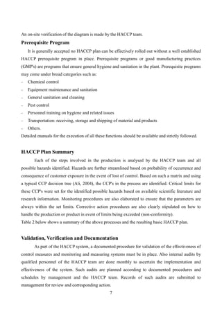 7
An on-site verification of the diagram is made by the HACCP team.
Prerequisite Program
It is generally accepted no HACCP plan can be effectively rolled out without a well established
HACCP prerequisite program in place. Prerequisite programs or good manufacturing practices
(GMP's) are programs that ensure general hygiene and sanitation in the plant. Prerequisite programs
may come under broad categories such as:
Chemical control
Equipment maintenance and sanitation
General sanitation and cleaning
Pest control
Personnel training on hygiene and related issues
Transportation: receiving, storage and shipping of material and products
Others.
Detailed manuals for the execution of all these functions should be available and strictly followed.
HACCP Plan Summary
Each of the steps involved in the production is analysed by the HACCP team and all
possible hazards identified. Hazards are further streamlined based on probability of occurrence and
consequence of customer exposure in the event of lost of control. Based on such a matrix and using
a typical CCP decision tree (Ali, 2004), the CCP's in the process are identified. Critical limits for
these CCP's were set for the identified possible hazards based on available scientific literature and
research information. Monitoring procedures are also elaborated to ensure that the parameters are
always within the set limits. Corrective action procedures are also clearly stipulated on how to
handle the production or product in event of limits being exceeded (non-conformity).
Table 2 below shows a summary of the above processes and the resulting basic HACCP plan.
Validation, Verification and Documentation
As part of the HACCP system, a documented procedure for validation of the effectiveness of
control measures and monitoring and measuring systems must be in place. Also internal audits by
qualified personnel of the HACCP team are done monthly to ascertain the implementation and
effectiveness of the system. Such audits are planned according to documented procedures and
schedules by management and the HACCP team. Records of such audits are submitted to
management for review and corresponding action.
 