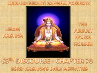 KRISHNA BHAKTI SANGHA PRESENTS THE  PERFECT HOUSE  HOLDER SHREE KRISHNA 65TH DISCOURSE - CHAPTER 70 LORD KRISHNA’S DAILY ACTIVITIES 
