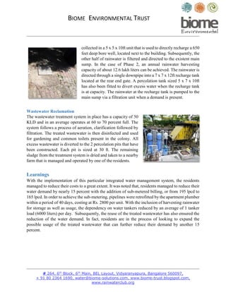 BIOME ENVIRONMENTAL TRUST
# 264, 6th
Block, 6th
Main, BEL Layout, Vidyaranyapura, Bangalore 560097,
+ 91 80 2364 1690, water@biome-solutions.com, www.biome-trust.blogspot.com,
www.rainwaterclub.org
collected in a 5 x 5 x 10ft unit that is used to directly recharge a 650
feet deep bore well, located next to the building. Subsequently, the
other half of rainwater is filtered and directed to the existent main
sump. In the case of Phase 2, an annual rainwater harvesting
capacity of about 12.6 lakh liters can be achieved. The rainwater is
directed through a single downpipe into a 7 x 7 x 12ft recharge tank
located at the rear end gate. A percolation tank sized 5 x 7 x 10ft
has also been fitted to divert excess water when the recharge tank
is at capacity. The rainwater at the recharge tank is pumped to the
main sump via a filtration unit when a demand is present.
Wastewater Reclamation
The wastewater treatment system in place has a capacity of 50
KLD and in an average operates at 60 to 70 percent full. The
system follows a process of aeration, clarification followed by
filtration. The treated wastewater is then disinfected and used
for gardening and common toilets present in the colony. All
excess wastewater is diverted to the 2 percolation pits that have
been constructed. Each pit is sized at 30 ft. The remaining
sludge from the treatment system is dried and taken to a nearby
farm that is managed and operated by one of the residents.
Learnings
With the implementation of this particular integrated water management system, the residents
managed to reduce their costs to a great extent. It was noted that, residents managed to reduce their
water demand by nearly 15 percent with the addition of sub-metered billing, or from 195 lpcd to
165 lpcd. In order to achieve the sub-metering, pipelines were retrofitted by the apartment plumber
within a period of 40 days, costing at Rs. 2800 per unit. With the inclusion of harvesting rainwater
for storage as well as usage, the dependency on water tankers reduced by an average of 1 tanker
load (6000 liters) per day. Subsequently, the reuse of the treated wastewater has also ensured the
reduction of the water demand. In fact, residents are in the process of looking to expand the
possible usage of the treated wastewater that can further reduce their demand by another 15
percent.
 