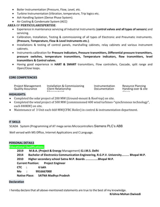  Boiler Instrumentation (Pressure, Flow, Level, etc.
 Turbine Instrumentation (Vibration, temperature, Trip logics etc.
 Ash Handling System (Dense Phase System).
 Air Cooling & Condensate System (ACC)
AREA OF PERTICULAREXPERTISE:
 Experience in maintenance servicing of Industrial Instruments (control valves and all types of sensors) and
servicing.
 Calibration, Installation, Testing & commissioning of all types of Electronic and Pneumatic instruments.
(Pressure, Temperature, Flow & Level Instruments etc.).
 Installations & testing of control panels, marshalling cabinets, relay cabinets and various instrument
cabinets.
 Instruments calibration for Pressure Indicators, Pressure transmitters, Differential pressure transmitters,
pressure switches, temperature transmitters, Temperature indicators, flow transmitters, level
transmitters & Control valves.
 Having good experience in HART & SMART transmitters, Flow controllers, Cascade, split range and
Open/Close loops.
CORE COMPETENCIES
Project Management Installation & Commissioning Instrumentation Resource Planning
Quality Assurance Client Relationship
Management
Documentation Handing over & site
closer
HIGHLIGHTS:
 Completed the solar project of 200 MW (Ground-mount & Roof-top) on site.
 Completed the wind project of 500 MW (commissioned 400 wind turbines-“synchronous technology”,
each 840KW) on site.
 Maintenance of 3 Unit each 660 MW(CFBC Boiler) in control & instrumentation department.
IT SKILLS
SCADA System (Programming of AT mega series Microcontrollers Siemens PLC’s ABB
Well versed with MS Office, Internet Applications and CLanguage.
PERSONAL DETAILS
Educational Qualifications:
2019 M.B.A. (Project & Energy Management) G.I.M.S. Delhi
2014 Bachelor of Electronics Communication Engineering, R.G.P.V. University......... Bhopal M.P.
2010 Higher secondary school Satna M.P. Boards ...............Bhopal M.P.
Current Position: Project Engineer
CTC : 6 lakh
Mo : 9916667000
Native Place: SATNA Madhya Pradesh
Declaration
I hereby declare that all above-mentioned statements are true to the best of my knowledge.
Krishna Mohan Dwivedi
 