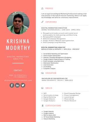 K R I S H N A
M O O R T H Y
M
D I G I T A L M A R K E T I N G
A N A L Y T S
E X P E R I E N C E
E D U C A T I O N
DIGITAL MARKETING EXECUTIVE
VEMBU TECHNOLOGIES | JUNE 2014 - APRIL 2016
Managed social media accounts and created social
media graphics for daily postings and Advertising.
Managing SEO Campaigns
Adwords Campaign Management
Google Analytics Website report generation
Email Campaign using Mailchimp
DIGITAL MARKETING ANALYST
QRSOLUTIONS & ERPAPPS | APR 2016 - PRESENT
M O B : + 9 1 - 9 7 8 9 4 7 4 6 1 1
+ 9 1 - 9 4 8 8 2 0 4 5 1 4
K R I S H N A 9 0 M O O R T H Y @ G M A I L . C O M
BACHELOR OF ENGINEERING,CSE
ANNA UNIVERSITY, TRICHY | 2008-2012
S K I L L S
C O N T A C T
I am an experienced Digital Marketing Professional seeking a full-
time position in the field of internet marketing, where I can apply
my knowledge and skills for continuous improvement.
P R O F I L E
K
C E R T I F I C A T I O N S
SEO
Social media strategy
Digital Marketing
Google Adwords
Google Analytics
Email Campaign Design
Project management
Layout design
Photo editing
Market Research
Social Media Marketing and Optimization
Search Engine Optimazation
Adwords Campaign Management & Budgeting
Google Analytics Implementation & Tracking
Email Campaign using Mail­chimp
Webmaster Maintenance
Lead Generation
Link Building
Competitor Analysis 
Google Adwords
Google Analytics
MOZ & Udemy SEO
HP Social Media Marketing
Inbound Marketing
in
 