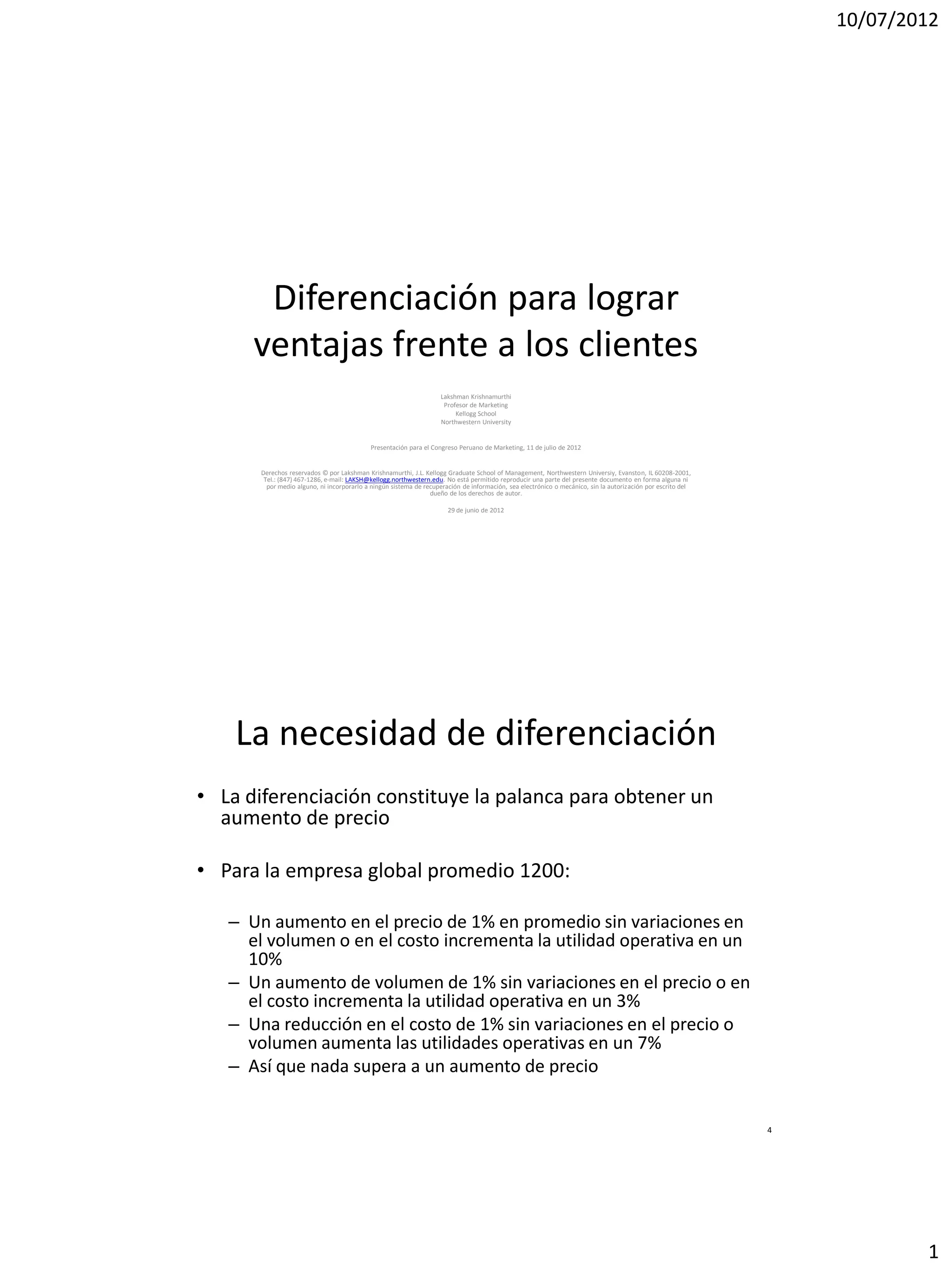 10/07/2012




       Diferenciación para lograr
      ventajas frente a los clientes
                                                                    Lakshman Krishnamurthi
                                                                     Profesor de Marketing
                                                                         Kellogg School
                                                                    Northwestern University


                                            Presentación para el Congreso Peruano de Marketing, 11 de julio de 2012


       Derechos reservados © por Lakshman Krishnamurthi, J.L. Kellogg Graduate School of Management, Northwestern Universiy, Evanston, IL 60208-2001,
        Tel.: (847) 467-1286, e-mail: LAKSH@kellogg.northwestern.edu. No está permitido reproducir una parte del presente documento en forma alguna ni
         por medio alguno, ni incorporarlo a ningún sistema de recuperación de información, sea electrónico o mecánico, sin la autorización por escrito del
                                                                 dueño de los derechos de autor.

                                                                       29 de junio de 2012




    La necesidad de diferenciación
• La diferenciación constituye la palanca para obtener un
  aumento de precio

• Para la empresa global promedio 1200:

   – Un aumento en el precio de 1% en promedio sin variaciones en
     el volumen o en el costo incrementa la utilidad operativa en un
     10%
   – Un aumento de volumen de 1% sin variaciones en el precio o en
     el costo incrementa la utilidad operativa en un 3%
   – Una reducción en el costo de 1% sin variaciones en el precio o
     volumen aumenta las utilidades operativas en un 7%
   – Así que nada supera a un aumento de precio


                                                                                                                                                              4




                                                                                                                                                                          1
 