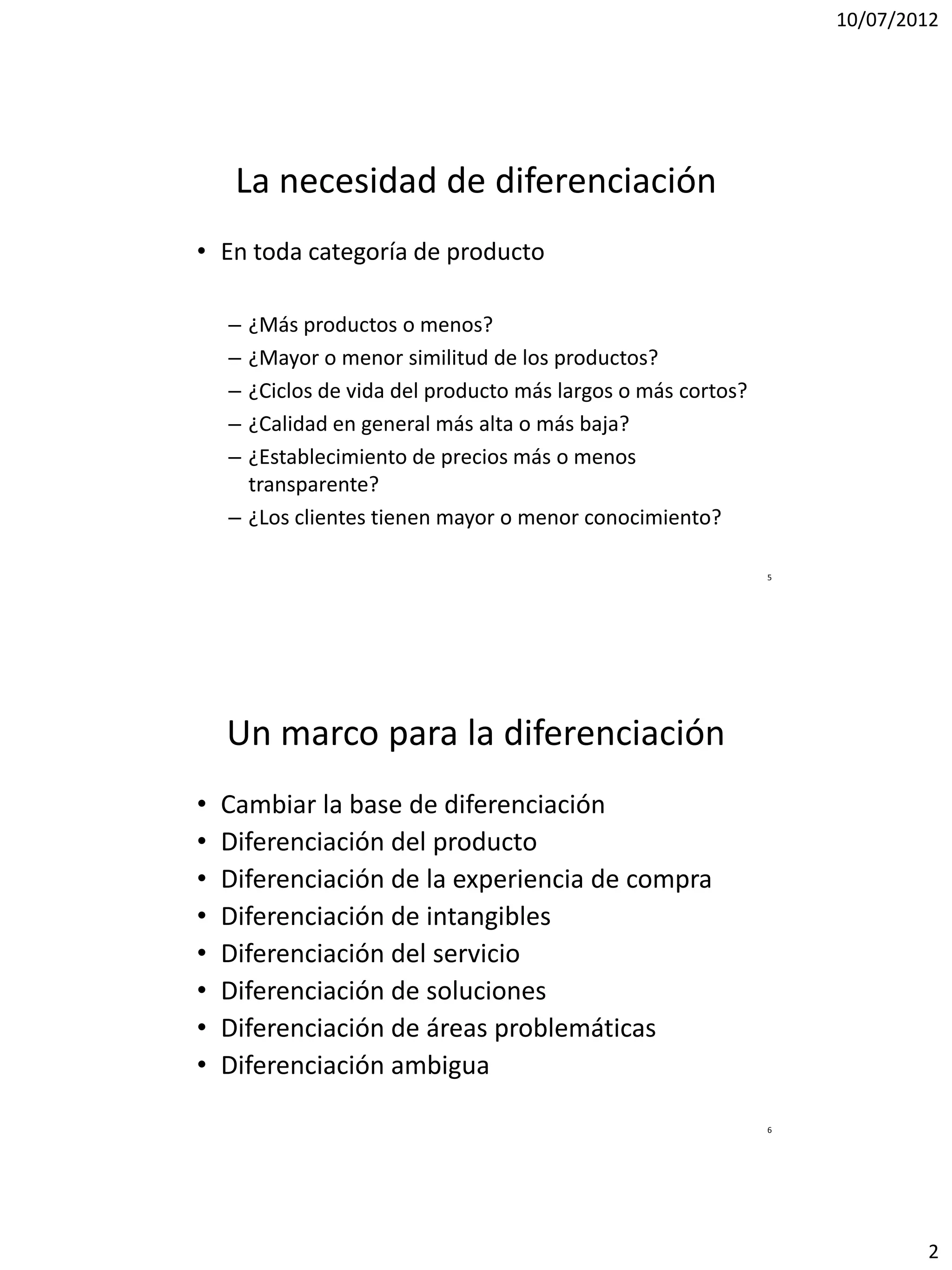 10/07/2012




     La necesidad de diferenciación
• En toda categoría de producto

    – ¿Más productos o menos?
    – ¿Mayor o menor similitud de los productos?
    – ¿Ciclos de vida del producto más largos o más cortos?
    – ¿Calidad en general más alta o más baja?
    – ¿Establecimiento de precios más o menos
      transparente?
    – ¿Los clientes tienen mayor o menor conocimiento?

                                                              5




    Un marco para la diferenciación
•   Cambiar la base de diferenciación
•   Diferenciación del producto
•   Diferenciación de la experiencia de compra
•   Diferenciación de intangibles
•   Diferenciación del servicio
•   Diferenciación de soluciones
•   Diferenciación de áreas problemáticas
•   Diferenciación ambigua

                                                              6




                                                                          2
 
