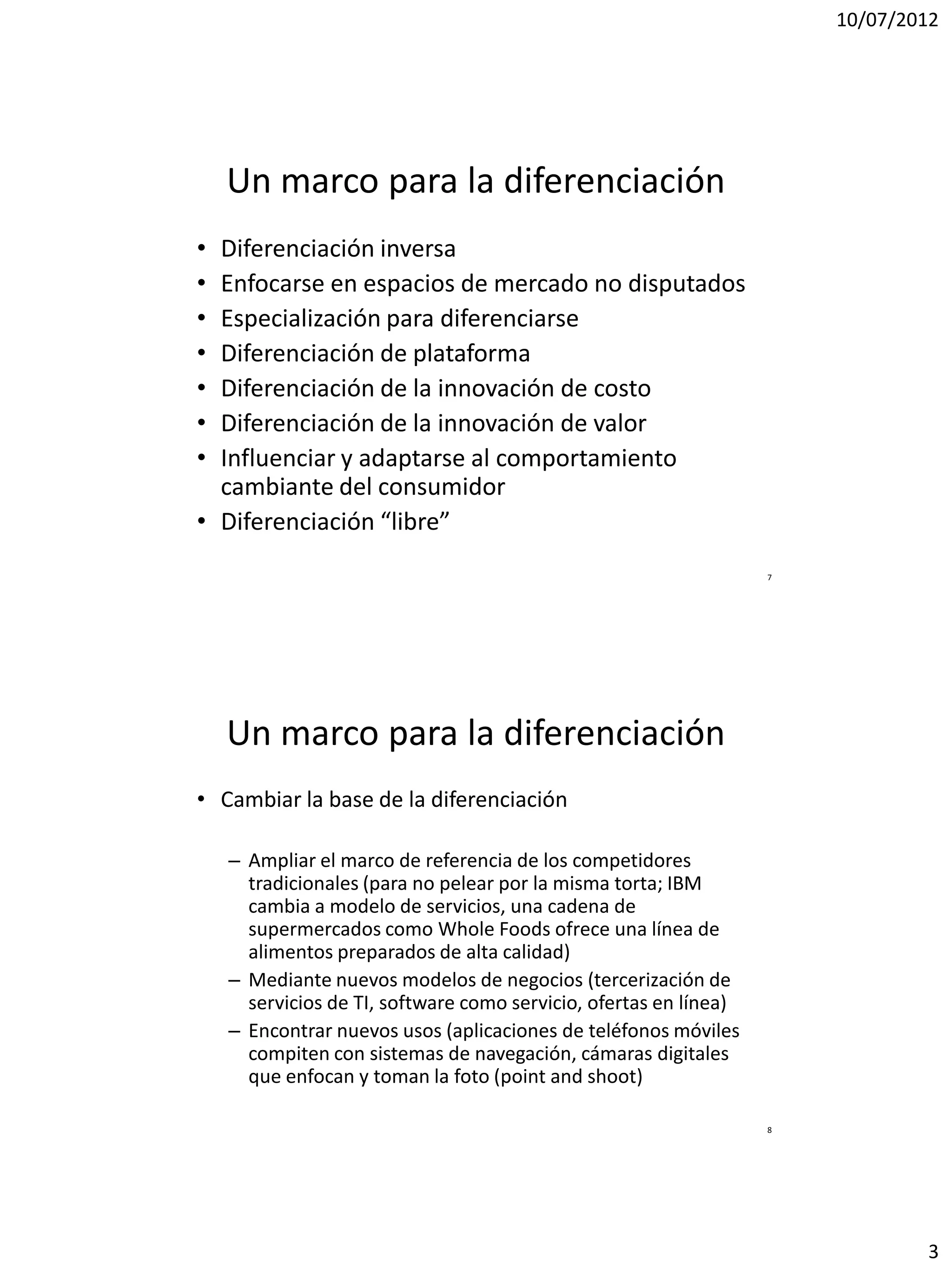 10/07/2012




    Un marco para la diferenciación
• Diferenciación inversa
• Enfocarse en espacios de mercado no disputados
• Especialización para diferenciarse
• Diferenciación de plataforma
• Diferenciación de la innovación de costo
• Diferenciación de la innovación de valor
• Influenciar y adaptarse al comportamiento
  cambiante del consumidor
• Diferenciación “libre”
                                                                   7




    Un marco para la diferenciación
• Cambiar la base de la diferenciación

    – Ampliar el marco de referencia de los competidores
      tradicionales (para no pelear por la misma torta; IBM
      cambia a modelo de servicios, una cadena de
      supermercados como Whole Foods ofrece una línea de
      alimentos preparados de alta calidad)
    – Mediante nuevos modelos de negocios (tercerización de
      servicios de TI, software como servicio, ofertas en línea)
    – Encontrar nuevos usos (aplicaciones de teléfonos móviles
      compiten con sistemas de navegación, cámaras digitales
      que enfocan y toman la foto (point and shoot)

                                                                   8




                                                                               3
 
