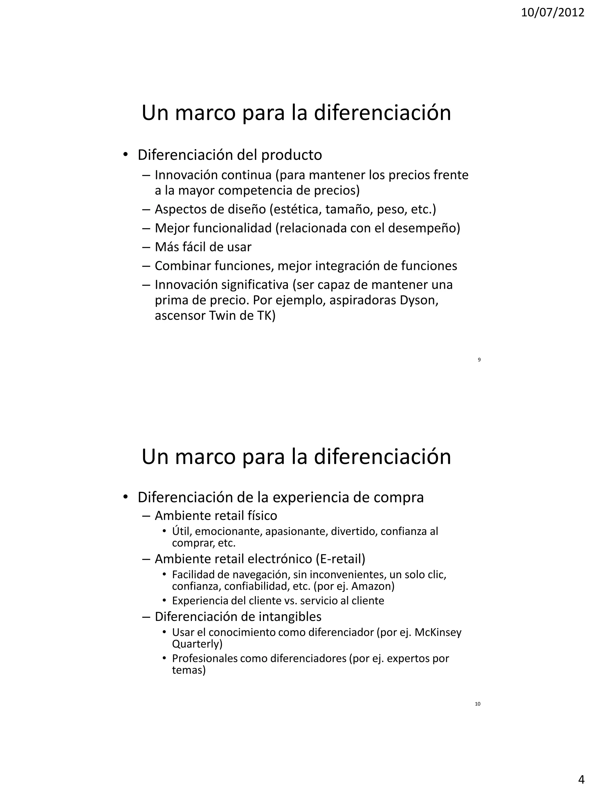 10/07/2012




  Un marco para la diferenciación
• Diferenciación del producto
  – Innovación continua (para mantener los precios frente
    a la mayor competencia de precios)
  – Aspectos de diseño (estética, tamaño, peso, etc.)
  – Mejor funcionalidad (relacionada con el desempeño)
  – Más fácil de usar
  – Combinar funciones, mejor integración de funciones
  – Innovación significativa (ser capaz de mantener una
    prima de precio. Por ejemplo, aspiradoras Dyson,
    ascensor Twin de TK)

                                                                     9




  Un marco para la diferenciación
• Diferenciación de la experiencia de compra
  – Ambiente retail físico
     • Útil, emocionante, apasionante, divertido, confianza al
       comprar, etc.
  – Ambiente retail electrónico (E-retail)
     • Facilidad de navegación, sin inconvenientes, un solo clic,
       confianza, confiabilidad, etc. (por ej. Amazon)
     • Experiencia del cliente vs. servicio al cliente
  – Diferenciación de intangibles
     • Usar el conocimiento como diferenciador (por ej. McKinsey
       Quarterly)
     • Profesionales como diferenciadores (por ej. expertos por
       temas)

                                                                    10




                                                                                 4
 