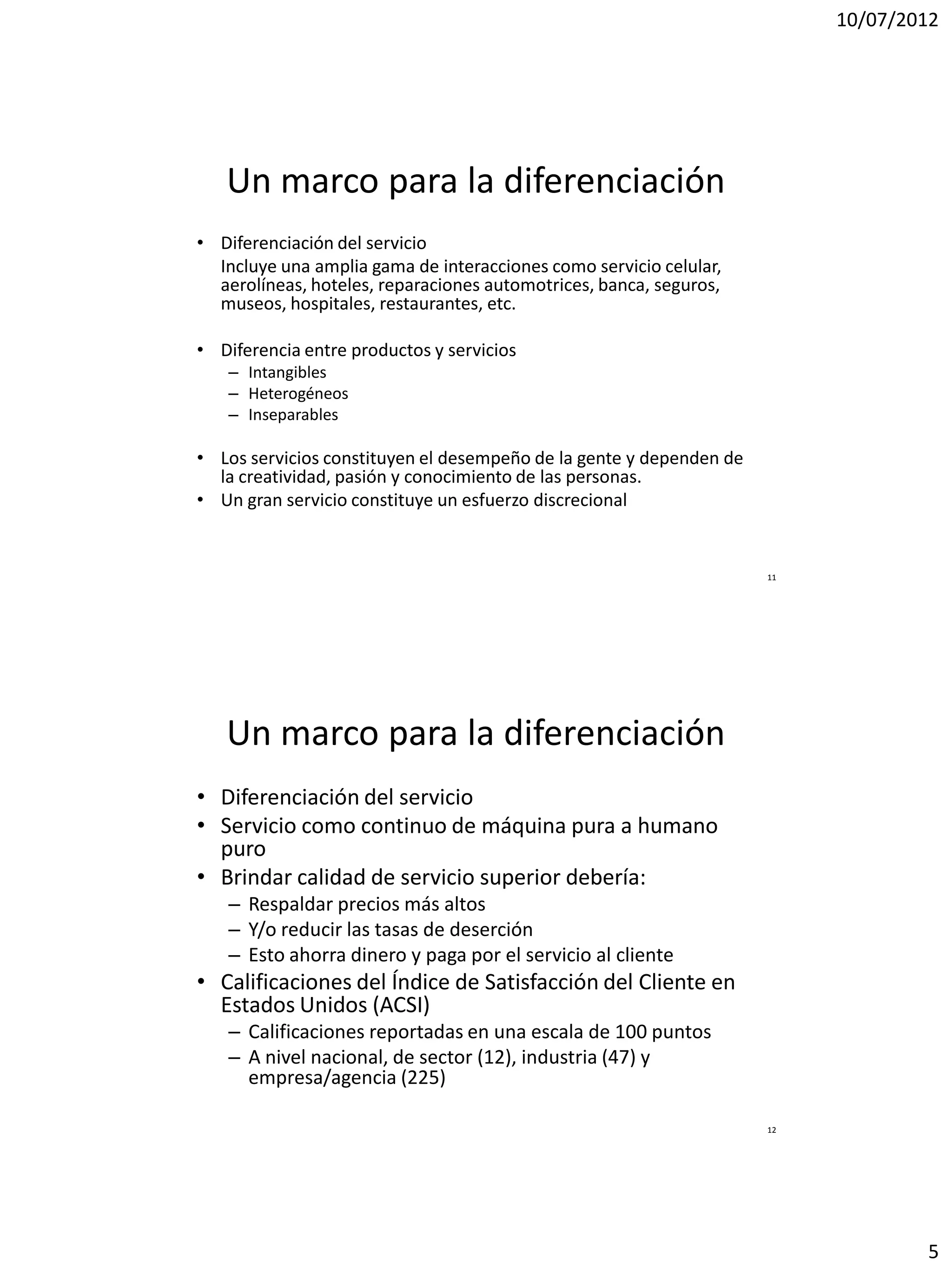 10/07/2012




   Un marco para la diferenciación
• Diferenciación del servicio
  Incluye una amplia gama de interacciones como servicio celular,
  aerolíneas, hoteles, reparaciones automotrices, banca, seguros,
  museos, hospitales, restaurantes, etc.

• Diferencia entre productos y servicios
   – Intangibles
   – Heterogéneos
   – Inseparables

• Los servicios constituyen el desempeño de la gente y dependen de
  la creatividad, pasión y conocimiento de las personas.
• Un gran servicio constituye un esfuerzo discrecional


                                                                     11




   Un marco para la diferenciación
• Diferenciación del servicio
• Servicio como continuo de máquina pura a humano
  puro
• Brindar calidad de servicio superior debería:
   – Respaldar precios más altos
   – Y/o reducir las tasas de deserción
   – Esto ahorra dinero y paga por el servicio al cliente
• Calificaciones del Índice de Satisfacción del Cliente en
  Estados Unidos (ACSI)
   – Calificaciones reportadas en una escala de 100 puntos
   – A nivel nacional, de sector (12), industria (47) y
     empresa/agencia (225)

                                                                     12




                                                                                  5
 