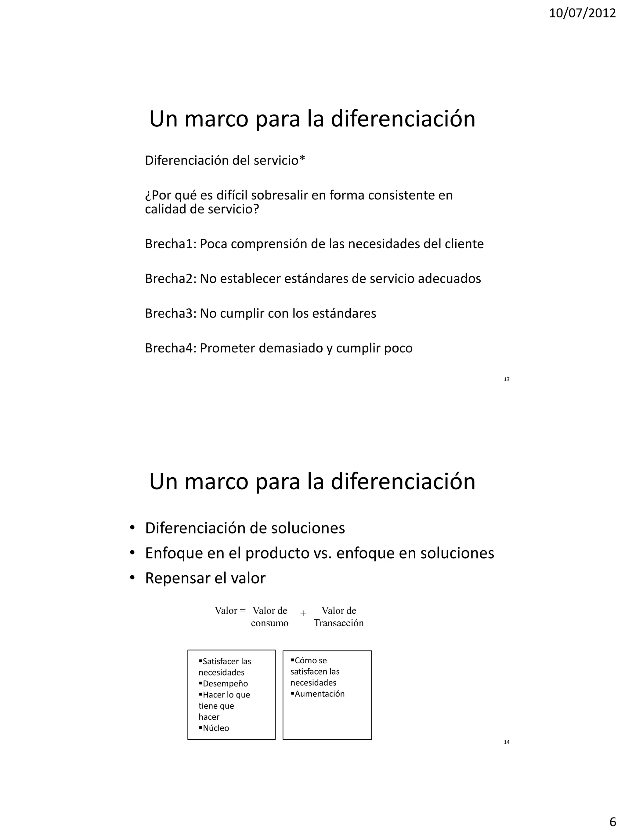 10/07/2012




  Un marco para la diferenciación
  Diferenciación del servicio*

  ¿Por qué es difícil sobresalir en forma consistente en
  calidad de servicio?

  Brecha1: Poca comprensión de las necesidades del cliente

  Brecha2: No establecer estándares de servicio adecuados

  Brecha3: No cumplir con los estándares

  Brecha4: Prometer demasiado y cumplir poco
                                                             13




  Un marco para la diferenciación
• Diferenciación de soluciones
• Enfoque en el producto vs. enfoque en soluciones
• Repensar el valor
               Valor = Valor de     +     Valor de
                       consumo          Transacción


           Satisfacer las        Cómo se
           necesidades            satisfacen las
           Desempeño             necesidades
           Hacer lo que          Aumentación
           tiene que
           hacer
           Núcleo
                                                             14




                                                                          6
 