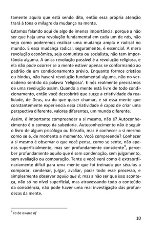 10
tamente aquilo que está sendo dito, então essa própria atenção
trará à tona o milagre da mudança na mente.
Estamos falando aqui de algo de imensa importância, porque a não
ser que haja uma revolução fundamental em cada um de nós, não
vejo como poderemos realizar uma mudança ampla e radical no
mundo. E essa mudança radical, seguramente, é essencial. A mera
revolução econômica, seja comunista ou socialista, não tem impor-
tância alguma. A única revolução possível é a revolução religiosa, e
ela não pode ocorrer se a mente estiver apenas se conformando ao
padrão de um condicionamento prévio. Enquanto formos cristãos
ou hindus, não haverá revolução fundamental alguma, não no ver-
dadeiro sentido da palavra ‘religiosa’. E nós realmente precisamos
de uma revolução assim. Quando a mente está livre de todo condi-
cionamento, então você descobrirá que surge a criatividade da rea-
lidade, de Deus, ou do que quiser chamar, e só essa mente que
constantemente experiencia essa criatividade é capaz de criar uma
perspectiva diferente, valores diferentes, um mundo diferente.
Assim, é importante compreender a si mesmo, não é? Autoconhe-
cimento é o começo da sabedoria. Autoconhecimento não é seguir
o livro de algum psicólogo ou filósofo, mas é conhecer a si mesmo
como se é, de momento a momento. Você compreende? Conhecer
a si mesmo é observar o que você pensa, como se sente, não ape-
nas superficialmente, mas ser profundamente consciente9
, perce-
ber profundamente aquilo que é sem condenação, sem julgamento,
sem avaliação ou comparação. Tente e você verá como é extraordi-
nariamente difícil para uma mente que foi treinada por séculos a
comparar, condenar, julgar, avaliar, parar todo esse processo, e
simplesmente observar aquilo que é; mas a não ser que isso aconte-
ça, não só no nível superficial, mas atravessando todo o conteúdo
da consciência, não pode haver uma real investigação das profun-
dezas da mente.
9
to be aware of
 
