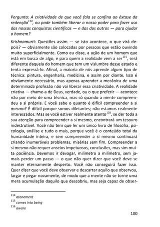 100
Pergunta: A criatividade de que você fala se confina ao êxtase da
redenção114
, ou pode também liberar o nosso poder para fazer uso
das nossas conquistas científicas — e das dos outros — para ajudar
o homem?
Krishnamurti: Questões assim — se isto acontece, o que virá de-
pois? — obviamente são colocadas por pessoas que estão ouvindo
muito superficialmente. Como eu disse, a ação de um homem que
está em busca de algo, e para quem a realidade vem a ser115
, será
diferente daquela do homem que tem um vislumbre desse estado e
tenta expressá-lo. Afinal, a maioria de nós aprende algum tipo de
técnica: pintura, engenharia, medicina, e assim por diante. Isso é
obviamente necessário, mas apenas aprender a mecânica de uma
determinada profissão não vai liberar essa criatividade. A realidade
criativa — chame-a de Deus, verdade, ou o que preferir — acontece
não por meio de uma técnica, mas só quando a mente compreen-
deu a si própria. E você sabe o quanto é difícil compreender a si
mesmo? É difícil porque somos diletantes; não estamos realmente
interessados. Mas se você estiver realmente atento116
, se der toda a
sua atenção para compreender a si mesmo, encontrará um tesouro
indestrutível. Você não tem que ler um único livro de filosofia, psi-
cologia, análise e tudo o mais, porque você é o conteúdo total da
humanidade inteira, e sem compreender a si mesmo continuará
criando inumeráveis problemas, misérias sem fim. Compreender a
si mesmo não requer anseios impetuosos, conclusões, mas sim mui-
ta paciência. Devemos ir devagar, milímetro a milímetro, sem ja-
mais perder um passo — o que não quer dizer que você deve se
manter eternamente desperto. Você não conseguirá fazer isso.
Quer dizer que você deve observar e descartar aquilo que observou,
largar e pegar novamente, de modo que a mente não se torne uma
mera acumulação daquilo que descobriu, mas seja capaz de obser-
114
atonement
115
comes into being
116
aware
 
