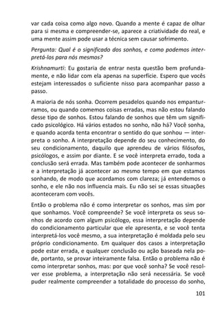 101
var cada coisa como algo novo. Quando a mente é capaz de olhar
para si mesma e compreender-se, aparece a criatividade do real, e
uma mente assim pode usar a técnica sem causar sofrimento.
Pergunta: Qual é o significado dos sonhos, e como podemos inter-
pretá-los para nós mesmos?
Krishnamurti: Eu gostaria de entrar nesta questão bem profunda-
mente, e não lidar com ela apenas na superfície. Espero que vocês
estejam interessados o suficiente nisso para acompanhar passo a
passo.
A maioria de nós sonha. Ocorrem pesadelos quando nos empantur-
ramos, ou quando comemos coisas erradas, mas não estou falando
desse tipo de sonhos. Estou falando de sonhos que têm um signifi-
cado psicológico. Há vários estados no sonho, não há? Você sonha,
e quando acorda tenta encontrar o sentido do que sonhou — inter-
preta o sonho. A interpretação depende do seu conhecimento, do
seu condicionamento, daquilo que aprendeu de vários filósofos,
psicólogos, e assim por diante. E se você interpreta errado, toda a
conclusão será errada. Mas também pode acontecer de sonharmos
e a interpretação já acontecer ao mesmo tempo em que estamos
sonhando, de modo que acordamos com clareza; já entendemos o
sonho, e ele não nos influencia mais. Eu não sei se essas situações
aconteceram com vocês.
Então o problema não é como interpretar os sonhos, mas sim por
que sonhamos. Você compreende? Se você interpreta os seus so-
nhos de acordo com algum psicólogo, essa interpretação depende
do condicionamento particular que ele apresenta, e se você tenta
interpretá-los você mesmo, a sua interpretação é moldada pelo seu
próprio condicionamento. Em qualquer dos casos a interpretação
pode estar errada, e qualquer conclusão ou ação baseada nela po-
de, portanto, se provar inteiramente falsa. Então o problema não é
como interpretar sonhos, mas: por que você sonha? Se você resol-
ver esse problema, a interpretação não será necessária. Se você
puder realmente compreender a totalidade do processo do sonho,
 