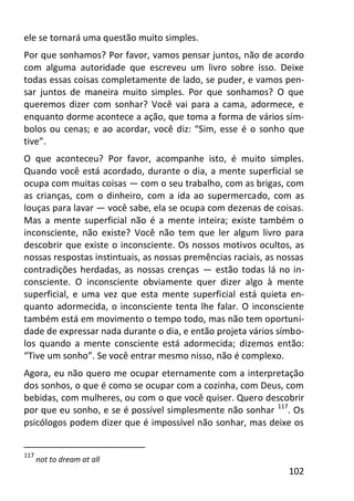 102
ele se tornará uma questão muito simples.
Por que sonhamos? Por favor, vamos pensar juntos, não de acordo
com alguma autoridade que escreveu um livro sobre isso. Deixe
todas essas coisas completamente de lado, se puder, e vamos pen-
sar juntos de maneira muito simples. Por que sonhamos? O que
queremos dizer com sonhar? Você vai para a cama, adormece, e
enquanto dorme acontece a ação, que toma a forma de vários sím-
bolos ou cenas; e ao acordar, você diz: “Sim, esse é o sonho que
tive”.
O que aconteceu? Por favor, acompanhe isto, é muito simples.
Quando você está acordado, durante o dia, a mente superficial se
ocupa com muitas coisas — com o seu trabalho, com as brigas, com
as crianças, com o dinheiro, com a ida ao supermercado, com as
louças para lavar — você sabe, ela se ocupa com dezenas de coisas.
Mas a mente superficial não é a mente inteira; existe também o
inconsciente, não existe? Você não tem que ler algum livro para
descobrir que existe o inconsciente. Os nossos motivos ocultos, as
nossas respostas instintuais, as nossas premências raciais, as nossas
contradições herdadas, as nossas crenças — estão todas lá no in-
consciente. O inconsciente obviamente quer dizer algo à mente
superficial, e uma vez que esta mente superficial está quieta en-
quanto adormecida, o inconsciente tenta lhe falar. O inconsciente
também está em movimento o tempo todo, mas não tem oportuni-
dade de expressar nada durante o dia, e então projeta vários símbo-
los quando a mente consciente está adormecida; dizemos então:
“Tive um sonho”. Se você entrar mesmo nisso, não é complexo.
Agora, eu não quero me ocupar eternamente com a interpretação
dos sonhos, o que é como se ocupar com a cozinha, com Deus, com
bebidas, com mulheres, ou com o que você quiser. Quero descobrir
por que eu sonho, e se é possível simplesmente não sonhar 117
. Os
psicólogos podem dizer que é impossível não sonhar, mas deixe os
117
not to dream at all
 