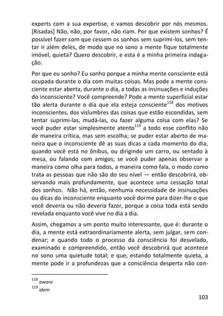 103
experts com a sua expertise, e vamos descobrir por nós mesmos.
[Risadas] Não, não, por favor, não riam. Por que existem sonhos? É
possível fazer com que cessem os sonhos sem suprimi-los, sem ten-
tar ir além deles, de modo que no sono a mente fique totalmente
imóvel, quieta? Quero descobrir, e esta é a minha primeira indaga-
ção.
Por que eu sonho? Eu sonho porque a minha mente consciente está
ocupada durante o dia com muitas coisas. Mas pode a mente cons-
ciente estar aberta, durante o dia, a todas as insinuações e induções
do inconsciente? Você compreende? Pode a mente superficial estar
tão alerta durante o dia que ela esteja consciente118
dos motivos
inconscientes, dos vislumbres das coisas que estão escondidas, sem
tentar suprimi-las, mudá-las, ou fazer alguma coisa com elas? Se
você puder estar simplesmente atento119
a todo esse conflito não
de maneira crítica, mas sem escolha; se puder estar aberto de ma-
neira que o inconsciente dê as suas dicas a cada momento do dia,
quando você está no ônibus, ou dirigindo um carro, ou sentado à
mesa, ou falando com amigos; se você puder apenas observar a
maneira como olha para todos, a maneira como fala, o modo como
trata as pessoas que não são do seu nível — então descobrirá, ob-
servando mais profundamente, que acontece uma cessação total
dos sonhos. Não há, então, nenhuma necessidade de insinuações
ou dicas do inconsciente enquanto você dorme para dizer-lhe o que
você deveria ou não deveria fazer, porque a coisa toda está sendo
revelada enquanto você vive no dia a dia.
Assim, chegamos a um ponto muito interessante, que é: durante o
dia, a mente está extraordinariamente alerta, sem julgar, sem con-
denar; e quando todo o processo da consciência foi desvelado,
examinado e compreendido, então você descobrirá que acontece
no sono uma quietude total; e que, estando totalmente quieta, a
mente pode ir a profundezas que a consciência desperta não con-
118
aware
119
idem
 