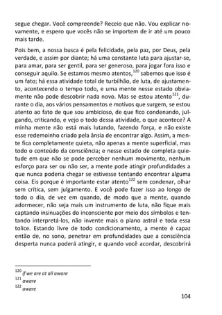 104
segue chegar. Você compreende? Receio que não. Vou explicar no-
vamente, e espero que vocês não se importem de ir até um pouco
mais tarde.
Pois bem, a nossa busca é pela felicidade, pela paz, por Deus, pela
verdade, e assim por diante; há uma constante luta para ajustar-se,
para amar, para ser gentil, para ser generoso, para jogar fora isso e
conseguir aquilo. Se estamos mesmo atentos,120
sabemos que isso é
um fato; há essa atividade total de turbilhão, de luta, de ajustamen-
to, acontecendo o tempo todo, e uma mente nesse estado obvia-
mente não pode descobrir nada novo. Mas se estou atento121
, du-
rante o dia, aos vários pensamentos e motivos que surgem, se estou
atento ao fato de que sou ambicioso, de que fico condenando, jul-
gando, criticando, e vejo o todo dessa atividade, o que acontece? A
minha mente não está mais lutando, fazendo força, e não existe
esse redemoinho criado pela ânsia de encontrar algo. Assim, a men-
te fica completamente quieta, não apenas a mente superficial, mas
todo o conteúdo da consciência; e nesse estado de completa quie-
tude em que não se pode perceber nenhum movimento, nenhum
esforço para ser ou não ser, a mente pode atingir profundidades a
que nunca poderia chegar se estivesse tentando encontrar alguma
coisa. Eis porque é importante estar atento122
sem condenar, olhar
sem crítica, sem julgamento. E você pode fazer isso ao longo de
todo o dia, de vez em quando, de modo que a mente, quando
adormecer, não seja mais um instrumento de luta, não fique mais
captando insinuações do inconsciente por meio dos símbolos e ten-
tando interpretá-los, não invente mais o plano astral e toda essa
tolice. Estando livre de todo condicionamento, a mente é capaz
então de, no sono, penetrar em profundidades que a consciência
desperta nunca poderá atingir, e quando você acordar, descobrirá
120
if we are at all aware
121
aware
122
aware
 
