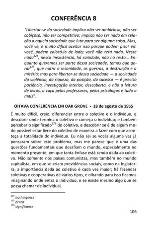 106
CONFERÊNCIA 8
“Libertar-se da sociedade implica não ser ambicioso, não ser
cobiçoso, não ser competitivo; implica não ser nada em rela-
ção a aquela sociedade que luta para ser alguma coisa. Mas,
você vê, é muito difícil aceitar isso porque podem pisar em
você, podem colocá-lo de lado; você não terá nada. Nesse
nada124
, nessa inexistência, há sanidade, não no resto... En-
quanto queremos ser parte dessa sociedade, temos que ge-
rar125
, que nutrir a insanidade, as guerras, a destruição e a
miséria; mas para libertar-se dessa sociedade — a sociedade
da violência, da riqueza, da posição, do sucesso — é preciso
paciência, investigação interior, descoberta, e não a leitura
de livros, a caça pelos professores, pelos psicólogos e tudo o
mais”.
OITAVA CONFERÊNCIA EM OAK GROVE - 28 de agosto de 1955
É muito difícil, creio, diferenciar entre o coletivo e o indivíduo, e
descobrir onde termina o coletivo e começa o indivíduo; e também
perceber o significado126
do coletivo, e descobrir se é de algum mo-
do possível estar livre do coletivo de maneira a fazer com que acon-
teça a totalidade do indivíduo. Eu não sei se vocês alguma vez já
pensaram sobre este problema, mas me parece que é uma das
questões fundamentais que desafiam o mundo, especialmente no
momento presente, em que tanta ênfase está sendo dada ao coleti-
vo. Não somente nos países comunistas, mas também no mundo
capitalista, em que se criam previdências sociais, como na Inglater-
ra, a importância dada ao coletivo é cada vez maior; há fazendas
coletivas e cooperativas de vários tipos, e olhando para isso ficamos
imaginando onde entra o indivíduo, e se existe mesmo algo que se
possa chamar de individual.
124
nothingness
125
breed
126
significance
 