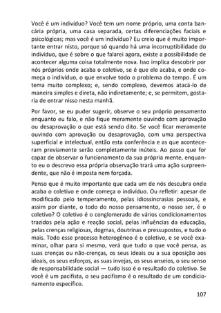 107
Você é um indivíduo? Você tem um nome próprio, uma conta ban-
cária própria, uma casa separada, certas diferenciações faciais e
psicológicas; mas você é um indivíduo? Eu creio que é muito impor-
tante entrar nisto, porque só quando há uma incorruptibilidade do
indivíduo, que é sobre o que falarei agora, existe a possibilidade de
acontecer alguma coisa totalmente nova. Isso implica descobrir por
nós próprios onde acaba o coletivo, se é que ele acaba, e onde co-
meça o indivíduo, o que envolve todo o problema do tempo. É um
tema muito complexo; e, sendo complexo, devemos atacá-lo de
maneira simples e direta, não indiretamente; e, se permitem, gosta-
ria de entrar nisso nesta manhã.
Por favor, se eu puder sugerir, observe o seu próprio pensamento
enquanto eu falo, e não fique meramente ouvindo com aprovação
ou desaprovação o que está sendo dito. Se você ficar meramente
ouvindo com aprovação ou desaprovação, com uma perspectiva
superficial e intelectual, então esta conferência e as que acontece-
ram previamente serão completamente inúteis. Ao passo que for
capaz de observar o funcionamento da sua própria mente, enquan-
to eu o descrevo essa própria observação trará uma ação surpreen-
dente, que não é imposta nem forçada.
Penso que é muito importante que cada um de nós descubra onde
acaba o coletivo e onde começa o indivíduo. Ou refletir: apesar de
modificado pelo temperamento, pelas idiossincrasias pessoais, e
assim por diante, o todo do nosso pensamento, o nosso ser, é o
coletivo? O coletivo é o conglomerado de vários condicionamentos
trazidos pela ação e reação social, pelas influências da educação,
pelas crenças religiosas, dogmas, doutrinas e pressupostos, e tudo o
mais. Todo esse processo heterogêneo é o coletivo, e se você exa-
minar, olhar para si mesmo, verá que tudo o que você pensa, as
suas crenças ou não-crenças, os seus ideais ou a sua oposição aos
ideais, os seus esforços, as suas invejas, os seus anseios, o seu senso
de responsabilidade social — tudo isso é o resultado do coletivo. Se
você é um pacifista, o seu pacifismo é o resultado de um condicio-
namento específico.
 
