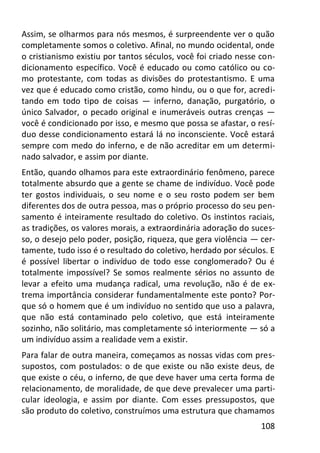 108
Assim, se olharmos para nós mesmos, é surpreendente ver o quão
completamente somos o coletivo. Afinal, no mundo ocidental, onde
o cristianismo existiu por tantos séculos, você foi criado nesse con-
dicionamento específico. Você é educado ou como católico ou co-
mo protestante, com todas as divisões do protestantismo. E uma
vez que é educado como cristão, como hindu, ou o que for, acredi-
tando em todo tipo de coisas — inferno, danação, purgatório, o
único Salvador, o pecado original e inumeráveis outras crenças —
você é condicionado por isso, e mesmo que possa se afastar, o resí-
duo desse condicionamento estará lá no inconsciente. Você estará
sempre com medo do inferno, e de não acreditar em um determi-
nado salvador, e assim por diante.
Então, quando olhamos para este extraordinário fenômeno, parece
totalmente absurdo que a gente se chame de indivíduo. Você pode
ter gostos individuais, o seu nome e o seu rosto podem ser bem
diferentes dos de outra pessoa, mas o próprio processo do seu pen-
samento é inteiramente resultado do coletivo. Os instintos raciais,
as tradições, os valores morais, a extraordinária adoração do suces-
so, o desejo pelo poder, posição, riqueza, que gera violência — cer-
tamente, tudo isso é o resultado do coletivo, herdado por séculos. E
é possível libertar o indivíduo de todo esse conglomerado? Ou é
totalmente impossível? Se somos realmente sérios no assunto de
levar a efeito uma mudança radical, uma revolução, não é de ex-
trema importância considerar fundamentalmente este ponto? Por-
que só o homem que é um indivíduo no sentido que uso a palavra,
que não está contaminado pelo coletivo, que está inteiramente
sozinho, não solitário, mas completamente só interiormente — só a
um indivíduo assim a realidade vem a existir.
Para falar de outra maneira, começamos as nossas vidas com pres-
supostos, com postulados: o de que existe ou não existe deus, de
que existe o céu, o inferno, de que deve haver uma certa forma de
relacionamento, de moralidade, de que deve prevalecer uma parti-
cular ideologia, e assim por diante. Com esses pressupostos, que
são produto do coletivo, construímos uma estrutura que chamamos
 