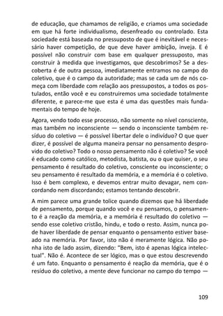 109
de educação, que chamamos de religião, e criamos uma sociedade
em que há forte individualismo, desenfreado ou controlado. Esta
sociedade está baseada no pressuposto de que é inevitável e neces-
sário haver competição, de que deve haver ambição, inveja. E é
possível não construir com base em qualquer pressuposto, mas
construir à medida que investigamos, que descobrimos? Se a des-
coberta é de outra pessoa, imediatamente entramos no campo do
coletivo, que é o campo da autoridade; mas se cada um de nós co-
meça com liberdade com relação aos pressupostos, a todos os pos-
tulados, então você e eu construiremos uma sociedade totalmente
diferente, e parece-me que esta é uma das questões mais funda-
mentais do tempo de hoje.
Agora, vendo todo esse processo, não somente no nível consciente,
mas também no inconsciente — sendo o inconsciente também re-
síduo do coletivo — é possível libertar dele o indivíduo? O que quer
dizer, é possível de alguma maneira pensar no pensamento despro-
vido do coletivo? Todo o nosso pensamento não é coletivo? Se você
é educado como católico, metodista, batista, ou o que quiser, o seu
pensamento é resultado do coletivo, consciente ou inconsciente; o
seu pensamento é resultado da memória, e a memória é o coletivo.
Isso é bem complexo, e devemos entrar muito devagar, nem con-
cordando nem discordando; estamos tentando descobrir.
A mim parece uma grande tolice quando dizemos que há liberdade
de pensamento, porque quando você e eu pensamos, o pensamen-
to é a reação da memória, e a memória é resultado do coletivo —
sendo esse coletivo cristão, hindu, e todo o resto. Assim, nunca po-
de haver liberdade de pensar enquanto o pensamento estiver base-
ado na memória. Por favor, isto não é meramente lógica. Não po-
nha isto de lado assim, dizendo: “Bem, isto é apenas lógica intelec-
tual”. Não é. Acontece de ser lógico, mas o que estou descrevendo
é um fato. Enquanto o pensamento é reação da memória, que é o
resíduo do coletivo, a mente deve funcionar no campo do tempo —
 