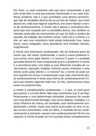 11
Por favor, se você realmente está aqui para compreender o que
está sendo dito, é nisso que estamos interessados e em nada mais.
Nosso problema não é a que sociedades você deveria pertencer,
que tipo de atividades deveria dar-se ao luxo de realizar, que livros
deveria ler, todo esse negócio superficial, mas como libertar a men-
te do condicionamento. A mente não é apenas a consciência des-
perta que está ocupada com as atividades diárias, mas também as
camadas profundas do inconsciente em que há todo o resíduo do
passado, da tradição, dos instintos raciais. Tudo isso é a mente, e a
não ser que essa consciência total esteja totalmente livre, nossa
busca, nossa indagação, nossa descoberta será limitada, estreita,
insignificante.
A mente está totalmente condicionada; não há nenhuma parte da
mente que não esteja condicionada, e assim o nosso problema é:
uma mente assim pode libertar a si mesma? E quem é a entidade
que pode libertá-la? Você compreende qual é o problema? A mente
é a consciência total, com todas as suas diferentes camadas de co-
nhecimento, aquisição, tradição, instintos raciais, memória; e uma
mente assim pode libertar a si mesma? Ou a mente só pode ser
livre quando ela vê que é condicionada e que cada movimento des-
se condicionamento é ainda outra forma de condicionamento? Es-
pero que estejam seguindo tudo isso. Se não, examinaremos essas
coisas nos próximos dias.
A mente é completamente condicionada — o que, se você parar
para pensar, é um fato óbvio. Não estou inventando isso. É um fato.
Pertencemos a uma determinada sociedade; crescemos de acordo
com uma determinada ideologia, com certos dogmas, tradições; e a
vasta influência da cultura, da sociedade, está continuamente con-
dicionando a mente. Como uma mente assim pode ser livre, se to-
dos os seus movimentos, cada um deles, é resultado do seu condi-
cionamento e, portanto, causam mais condicionamento? Só há uma
resposta. A mente só pode ser livre quando estiver completamente
 