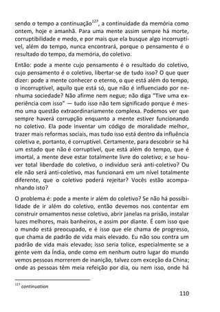 110
sendo o tempo a continuação127
, a continuidade da memória como
ontem, hoje e amanhã. Para uma mente assim sempre há morte,
corruptibilidade e medo, e por mais que ela busque algo incorruptí-
vel, além do tempo, nunca encontrará, porque o pensamento é o
resultado do tempo, da memória, do coletivo.
Então: pode a mente cujo pensamento é o resultado do coletivo,
cujo pensamento é o coletivo, libertar-se de tudo isso? O que quer
dizer: pode a mente conhecer o eterno, o que está além do tempo,
o incorruptível, aquilo que está só, que não é influenciado por ne-
nhuma sociedade? Não afirme nem negue; não diga “Tive uma ex-
periência com isso” — tudo isso não tem significado porque é mes-
mo uma questão extraordinariamente complexa. Podemos ver que
sempre haverá corrupção enquanto a mente estiver funcionando
no coletivo. Ela pode inventar um código de moralidade melhor,
trazer mais reformas sociais, mas tudo isso está dentro da influência
coletiva e, portanto, é corruptível. Certamente, para descobrir se há
um estado que não é corruptível, que está além do tempo, que é
imortal, a mente deve estar totalmente livre do coletivo; e se hou-
ver total liberdade do coletivo, o indivíduo será anti-coletivo? Ou
ele não será anti-coletivo, mas funcionará em um nível totalmente
diferente, que o coletivo poderá rejeitar? Vocês estão acompa-
nhando isto?
O problema é: pode a mente ir além do coletivo? Se não há possibi-
lidade de ir além do coletivo, então devemos nos contentar em
construir ornamentos nesse coletivo, abrir janelas na prisão, instalar
luzes melhores, mais banheiros, e assim por diante. É com isso que
o mundo está preocupado, e é isso que ele chama de progresso,
que chama de padrão de vida mais elevado. Eu não sou contra um
padrão de vida mais elevado; isso seria tolice, especialmente se a
gente vem da Índia, onde como em nenhum outro lugar do mundo
vemos pessoas morrerem de inanição, talvez com exceção da China;
onde as pessoas têm meia refeição por dia, ou nem isso, onde há
127
continuation
 