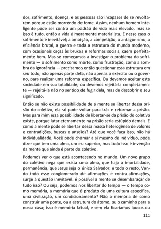 111
dor, sofrimento, doença, e as pessoas são incapazes de se revolta-
rem porque estão morrendo de fome. Assim, nenhum homem inte-
ligente pode ser contra um padrão de vida mais elevado, mas se
isso é tudo, então a vida é meramente materialista. E nesse caso o
sofrimento é inevitável; a ambição, a competição, o antagonismo, a
eficiência brutal, a guerra e toda a estrutura do mundo moderno,
com ocasionais caças às bruxas e reformas sociais, caem perfeita-
mente bem. Mas se começamos a investigar o problema do sofri-
mento — o sofrimento como morte, como frustração, como a som-
bra da ignorância — precisamos então questionar essa estrutura em
seu todo, não apenas parte dela, não apenas o exército ou o gover-
no, para realizar uma reforma específica. Ou devemos aceitar esta
sociedade em sua totalidade, ou devemos rejeitá-la completamen-
te — rejeitá-la não no sentido de fugir dela, mas de descobrir o seu
significado.
Então se não existe possibilidade de a mente se libertar dessa pri-
são do coletivo, ela só pode voltar para trás e reformar a prisão.
Mas para mim essa possibilidade de libertar-se da prisão do coletivo
existe, porque lutar eternamente na prisão seria estúpido demais. E
como a mente pode se libertar dessa massa heterogênea de valores
e contradições, buscas e anseios? Até que você faça isso, não há
individualidade. Você pode chamar a si mesmo de indivíduo, pode
dizer que tem uma alma, um eu superior, mas tudo isso é invenção
da mente que ainda é parte do coletivo.
Podemos ver o que está acontecendo no mundo. Um novo grupo
do coletivo nega que exista uma alma, que haja a imortalidade,
permanência, que Jesus seja o único Salvador, e todo o resto. Ven-
do todo esse conglomerado de afirmações e contra-afirmações,
surge a questão inevitável: é possível a mente se desembaraçar de
tudo isso? Ou seja, podemos nos libertar do tempo — o tempo co-
mo memória, a memória que é produto de uma cultura específica,
uma civilização, um condicionamento? Não a memória de como
construir uma ponte, ou a estrutura do átomo, ou o caminho para a
nossa casa; isso é memória fatual, e sem ela ficaríamos loucos ou
 