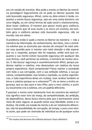 112
em um estado de amnésia. Mas pode a mente se libertar da memó-
ria psicológica? Seguramente ela só pode se libertar quando não
está buscando segurança. Afinal, como eu dizia ontem à tarde, en-
quanto a mente busca segurança, seja em uma conta bancária, em
uma religião, ou em várias formas de ação social e relacionamento,
deve haver violência. O homem que possui muito gera violência,
mas o homem que vê esse muito e se torna um eremita, ele tam-
bém gera a violência porque está buscando segurança, não no
mundo, mas em ideias.
O problema então é: pode a mente se libertar da memória — não a
memória da informação, do conhecimento, dos fatos, mas a memó-
ria coletiva que se acumulou por séculos de crenças? Se você colo-
car essa questão para si mesmo com total atenção e não esperar
que eu a responda, porque não há resposta, então verá que en-
quanto a sua mente estiver buscando segurança em qualquer das
suas formas, você pertence ao coletivo, à memória de muitos sécu-
los. E não buscar segurança é assombrosamente difícil, porque po-
demos rejeitar o coletivo, mas desenvolver um coletivo da nossa
própria experiência. Você compreende? Posso rejeitar a sociedade
com toda a sua corrupção, com a sua ambição coletiva, a sua ga-
nância, competitividade; mas tendo-a rejeitado, eu tenho experiên-
cias, e toda experiência deixa um resíduo. Esse resíduo também se
torna o coletivo porque eu o colecionei128
; ele se torna a minha se-
gurança, que eu dou para o meu filho, para o meu vizinho, e assim
eu novamente crio o coletivo, em um padrão diferente.
É possível a mente estar totalmente livre da memória do coletivo?
Isso significa estar livre da inveja, da competitividade, da ambição,
da dependência, dessa busca eterna pelo que é permanente como
meio de estar seguro; só quando existe essa liberdade, existe o in-
divíduo. Há então um estado da mente e do ser totalmente diferen-
tes; não há possibilidade de corrupção, de tempo, e para uma men-
te assim, que pode ser chamada de individual ou de qualquer outro
128
The residue also becomes the collective because I have collected it
 