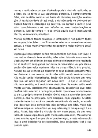113
nome, a realidade acontece. Você não pode ir atrás da realidade; se
o fizer, ela se torna a sua segurança; portanto, é completamente
falsa, sem sentido, como a sua busca de dinheiro, ambição, realiza-
ção. A realidade deve vir até você, e ela não pode vir até você en-
quanto houver a corrupção do coletivo. Eis porque a mente deve
estar completamente só, sem influências, sem contaminações e,
portanto, livre do tempo — e só então aquilo que é imensurável,
eterno, vem a existir, acontece.
Muitas questões foram enviadas, e infelizmente não podem todas
ser respondidas. Mas o que fizemos foi selecionar as mais represen-
tativas, e nesta manhã vou tentar responder o maior número possí-
vel delas.
Espero que não estejam sendo mesmerizados por mim. Por favor, o
que estou dizendo tem sentido; não estou falando casualmente.
Vocês ouvem em silêncio. Se esse silêncio é meramente o resultado
de se sentirem subjugados por outra personalidade, ou por ideias,
então não tem valor nenhum. Mas se o seu silêncio é o produto
natural da sua atenção ao observar os seus próprios pensamentos,
ao observar a sua mente, então não estão sendo mesmerizados,
não estão sendo hipnotizados. Então não estão criando um novo
coletivo, um novo seguidor, um novo líder — o que é um horror,
não tem sentido, e é muitíssimo destrutivo. Se vocês estão real-
mente alertas, interiormente observadores, descobrirão que estas
conferências valeram a pena porque terão revelado o funcionamen-
to da sua própria mente. E então não há nada a aprender de outro;
portanto, não há professor, nem discípulo, nem seguidor. A totali-
dade de tudo isso está na própria consciência de vocês, e aquele
que descreve essa consciência não constitui um líder. Você não
adora o mapa, ou o telefone, ou o quadro-negro em que algo é es-
crito. Assim, isto não é a criação de um novo grupo, de um novo
líder, de novos seguidores, pelo menos não para mim. Mas observe
a sua mente, que é o que diz o quadro-negro, e essa observação
leva a uma descoberta extraordinária, essa descoberta traz a sua
própria ação.
 
