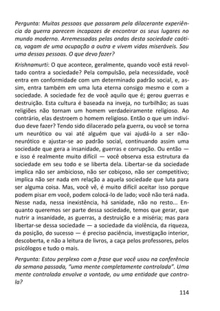 114
Pergunta: Muitas pessoas que passaram pela dilacerante experiên-
cia da guerra parecem incapazes de encontrar os seus lugares no
mundo moderno. Arremessadas pelas ondas desta sociedade caóti-
ca, vagam de uma ocupação a outra e vivem vidas miseráveis. Sou
uma dessas pessoas. O que devo fazer?
Krishnamurti: O que acontece, geralmente, quando você está revol-
tado contra a sociedade? Pela compulsão, pela necessidade, você
entra em conformidade com um determinado padrão social, e, as-
sim, entra também em uma luta eterna consigo mesmo e com a
sociedade. A sociedade fez de você aquilo que é; gerou guerras e
destruição. Esta cultura é baseada na inveja, no turbilhão; as suas
religiões não tornam um homem verdadeiramente religioso. Ao
contrário, elas destroem o homem religioso. Então o que um indiví-
duo deve fazer? Tendo sido dilacerado pela guerra, ou você se torna
um neurótico ou vai até alguém que vai ajudá-lo a ser não-
neurótico e ajustar-se ao padrão social, continuando assim uma
sociedade que gera a insanidade, guerras e corrupção. Ou então —
e isso é realmente muito difícil — você observa essa estrutura da
sociedade em seu todo e se liberta dela. Libertar-se da sociedade
implica não ser ambicioso, não ser cobiçoso, não ser competitivo;
implica não ser nada em relação a aquela sociedade que luta para
ser alguma coisa. Mas, você vê, é muito difícil aceitar isso porque
podem pisar em você, podem colocá-lo de lado; você não terá nada.
Nesse nada, nessa inexistência, há sanidade, não no resto... En-
quanto queremos ser parte dessa sociedade, temos que gerar, que
nutrir a insanidade, as guerras, a destruição e a miséria; mas para
libertar-se dessa sociedade — a sociedade da violência, da riqueza,
da posição, do sucesso — é preciso paciência, investigação interior,
descoberta, e não a leitura de livros, a caça pelos professores, pelos
psicólogos e tudo o mais.
Pergunta: Estou perplexo com a frase que você usou na conferência
da semana passada, “uma mente completamente controlada”. Uma
mente controlada envolve a vontade, ou uma entidade que contro-
la?
 