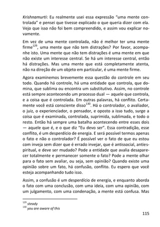 115
Krishnamurti: Eu realmente usei essa expressão “uma mente con-
trolada” e pensei que tivesse explicado o que queria dizer com ela.
Vejo que isso não foi bem compreendido, e assim vou explicar no-
vamente.
Em vez de uma mente controlada, não é melhor ter uma mente
firme129
, uma mente que não tem distrações? Por favor, acompa-
nhe isto. Uma mente que não tem distrações é uma mente em que
não existe um interesse central. Se há um interesse central, então
há distrações. Mas uma mente que está completamente atenta,
não na direção de um objeto em particular, é uma mente firme.
Agora examinemos brevemente essa questão do controle em seu
todo. Quando há controle, há uma entidade que controla, que do-
mina, que sublima ou encontra um substitutivo. Assim, no controle
está sempre acontecendo um processo dual — aquele que controla,
e a coisa que é controlada. Em outras palavras, há conflito. Certa-
mente você está consciente disso130
. Há o controlador, o avaliador,
o juiz, o experienciador, o pensador, e oposto a isso tudo, surge a
coisa que é examinada, controlada, suprimida, sublimada, e todo o
resto. Então há sempre uma batalha acontecendo entre esses dois
— aquele que é, e o que diz “Eu devo ser”. Essa contradição, esse
conflito, é um desperdício de energia. E será possível termos apenas
o fato e não o controlador? É possível ver o fato de que eu estou
com inveja sem dizer que é errado invejar, que é antissocial, anties-
piritual, e deve ser mudado? Pode a entidade que avalia desapare-
cer totalmente e permanecer somente o fato? Pode a mente olhar
para o fato sem avaliar, ou seja, sem opinião? Quando existe uma
opinião sobre um fato, há confusão, conflito. Eu espero que você
esteja acompanhando tudo isso.
Assim, a confusão é um desperdício de energia, e enquanto aborda
o fato com uma conclusão, com uma ideia, com uma opinião, com
um julgamento, com uma condenação, a mente está confusa. Mas
129
steady
130
you are aware of this
 