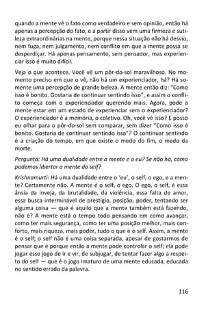 116
quando a mente vê o fato como verdadeiro e sem opinião, então há
apenas a percepção do fato, e a partir disso vem uma firmeza e suti-
leza extraordinárias na mente, porque nessa situação não há desvio,
nem fuga, nem julgamento, nem conflito em que a mente possa se
desperdiçar. Há apenas pensamento, sem pensador, mas experien-
ciar isso é muito difícil.
Veja o que acontece. Você vê um pôr-do-sol maravilhoso. No mo-
mento preciso em que o vê, não há um experienciador, há? Há so-
mente uma percepção de grande beleza. A mente então diz: “Como
isso é bonito. Gostaria de continuar sentindo isso”, e assim o confli-
to começa com o experienciador querendo mais. Agora, pode a
mente estar em um estado de experienciar sem o experienciador?
O experienciador é a memória, o coletivo. Oh, você vê isso? E posso
eu olhar para o pôr-do-sol sem comparar, sem dizer “Como isso é
bonito. Gostaria de continuar sentindo isso”? O continuar sentindo
é a criação do tempo, em que existe o medo do fim, o medo da
morte.
Pergunta: Há uma dualidade entre a mente e o eu? Se não há, como
podemos libertar a mente do self?
Krishnamurti: Há uma dualidade entre o ‘eu’, o self, o ego, e a men-
te? Certamente não. A mente é o self, o ego. O ego, o self, é essa
ânsia da inveja, da brutalidade, da violência, essa falta de amor,
essa busca interminável de prestígio, posição, poder, tentando ser
alguma coisa — que é aquilo que a mente também está fazendo,
não é? A mente está o tempo todo pensando em como avançar,
como ter mais segurança, como ter uma posição melhor, mais con-
forto, mais riqueza, mais poder, tudo o que é o self. Assim, a mente
é o self; o self não é uma coisa separada, apesar de gostarmos de
pensar que é porque então a mente pode controlar o self; ela pode
jogar esse jogo de ir e vir, de subjugar, de tentar fazer algo a respei-
to do self — que é o jogo imaturo de uma mente educada, educada
no sentido errado da palavra.
 
