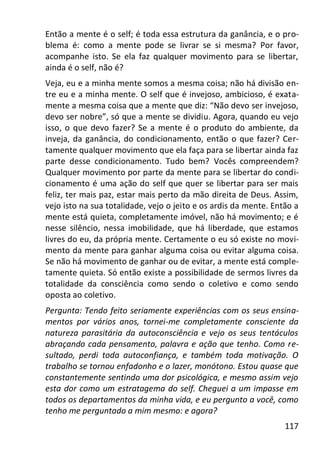 117
Então a mente é o self; é toda essa estrutura da ganância, e o pro-
blema é: como a mente pode se livrar se si mesma? Por favor,
acompanhe isto. Se ela faz qualquer movimento para se libertar,
ainda é o self, não é?
Veja, eu e a minha mente somos a mesma coisa; não há divisão en-
tre eu e a minha mente. O self que é invejoso, ambicioso, é exata-
mente a mesma coisa que a mente que diz: “Não devo ser invejoso,
devo ser nobre”, só que a mente se dividiu. Agora, quando eu vejo
isso, o que devo fazer? Se a mente é o produto do ambiente, da
inveja, da ganância, do condicionamento, então o que fazer? Cer-
tamente qualquer movimento que ela faça para se libertar ainda faz
parte desse condicionamento. Tudo bem? Vocês compreendem?
Qualquer movimento por parte da mente para se libertar do condi-
cionamento é uma ação do self que quer se libertar para ser mais
feliz, ter mais paz, estar mais perto da mão direita de Deus. Assim,
vejo isto na sua totalidade, vejo o jeito e os ardis da mente. Então a
mente está quieta, completamente imóvel, não há movimento; e é
nesse silêncio, nessa imobilidade, que há liberdade, que estamos
livres do eu, da própria mente. Certamente o eu só existe no movi-
mento da mente para ganhar alguma coisa ou evitar alguma coisa.
Se não há movimento de ganhar ou de evitar, a mente está comple-
tamente quieta. Só então existe a possibilidade de sermos livres da
totalidade da consciência como sendo o coletivo e como sendo
oposta ao coletivo.
Pergunta: Tendo feito seriamente experiências com os seus ensina-
mentos por vários anos, tornei-me completamente consciente da
natureza parasitária da autoconsciência e vejo os seus tentáculos
abraçando cada pensamento, palavra e ação que tenho. Como re-
sultado, perdi toda autoconfiança, e também toda motivação. O
trabalho se tornou enfadonho e o lazer, monótono. Estou quase que
constantemente sentindo uma dor psicológica, e mesmo assim vejo
esta dor como um estratagema do self. Cheguei a um impasse em
todos os departamentos da minha vida, e eu pergunto a você, como
tenho me perguntado a mim mesmo: e agora?
 