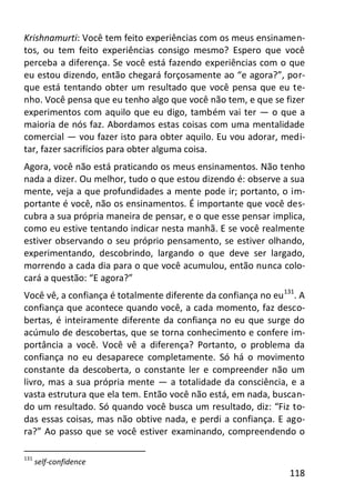 118
Krishnamurti: Você tem feito experiências com os meus ensinamen-
tos, ou tem feito experiências consigo mesmo? Espero que você
perceba a diferença. Se você está fazendo experiências com o que
eu estou dizendo, então chegará forçosamente ao “e agora?”, por-
que está tentando obter um resultado que você pensa que eu te-
nho. Você pensa que eu tenho algo que você não tem, e que se fizer
experimentos com aquilo que eu digo, também vai ter — o que a
maioria de nós faz. Abordamos estas coisas com uma mentalidade
comercial — vou fazer isto para obter aquilo. Eu vou adorar, medi-
tar, fazer sacrifícios para obter alguma coisa.
Agora, você não está praticando os meus ensinamentos. Não tenho
nada a dizer. Ou melhor, tudo o que estou dizendo é: observe a sua
mente, veja a que profundidades a mente pode ir; portanto, o im-
portante é você, não os ensinamentos. É importante que você des-
cubra a sua própria maneira de pensar, e o que esse pensar implica,
como eu estive tentando indicar nesta manhã. E se você realmente
estiver observando o seu próprio pensamento, se estiver olhando,
experimentando, descobrindo, largando o que deve ser largado,
morrendo a cada dia para o que você acumulou, então nunca colo-
cará a questão: “E agora?”
Você vê, a confiança é totalmente diferente da confiança no eu131
. A
confiança que acontece quando você, a cada momento, faz desco-
bertas, é inteiramente diferente da confiança no eu que surge do
acúmulo de descobertas, que se torna conhecimento e confere im-
portância a você. Você vê a diferença? Portanto, o problema da
confiança no eu desaparece completamente. Só há o movimento
constante da descoberta, o constante ler e compreender não um
livro, mas a sua própria mente — a totalidade da consciência, e a
vasta estrutura que ela tem. Então você não está, em nada, buscan-
do um resultado. Só quando você busca um resultado, diz: “Fiz to-
das essas coisas, mas não obtive nada, e perdi a confiança. E ago-
ra?” Ao passo que se você estiver examinando, compreendendo o
131
self-confidence
 