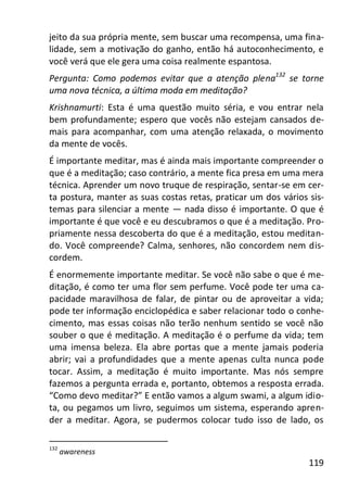 119
jeito da sua própria mente, sem buscar uma recompensa, uma fina-
lidade, sem a motivação do ganho, então há autoconhecimento, e
você verá que ele gera uma coisa realmente espantosa.
Pergunta: Como podemos evitar que a atenção plena132
se torne
uma nova técnica, a última moda em meditação?
Krishnamurti: Esta é uma questão muito séria, e vou entrar nela
bem profundamente; espero que vocês não estejam cansados de-
mais para acompanhar, com uma atenção relaxada, o movimento
da mente de vocês.
É importante meditar, mas é ainda mais importante compreender o
que é a meditação; caso contrário, a mente fica presa em uma mera
técnica. Aprender um novo truque de respiração, sentar-se em cer-
ta postura, manter as suas costas retas, praticar um dos vários sis-
temas para silenciar a mente — nada disso é importante. O que é
importante é que você e eu descubramos o que é a meditação. Pro-
priamente nessa descoberta do que é a meditação, estou meditan-
do. Você compreende? Calma, senhores, não concordem nem dis-
cordem.
É enormemente importante meditar. Se você não sabe o que é me-
ditação, é como ter uma flor sem perfume. Você pode ter uma ca-
pacidade maravilhosa de falar, de pintar ou de aproveitar a vida;
pode ter informação enciclopédica e saber relacionar todo o conhe-
cimento, mas essas coisas não terão nenhum sentido se você não
souber o que é meditação. A meditação é o perfume da vida; tem
uma imensa beleza. Ela abre portas que a mente jamais poderia
abrir; vai a profundidades que a mente apenas culta nunca pode
tocar. Assim, a meditação é muito importante. Mas nós sempre
fazemos a pergunta errada e, portanto, obtemos a resposta errada.
“Como devo meditar?” E então vamos a algum swami, a algum idio-
ta, ou pegamos um livro, seguimos um sistema, esperando apren-
der a meditar. Agora, se pudermos colocar tudo isso de lado, os
132
awareness
 