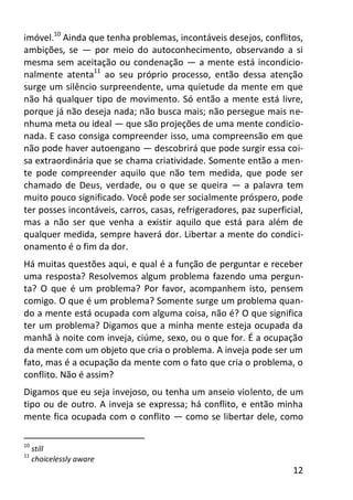 12
imóvel.10
Ainda que tenha problemas, incontáveis desejos, conflitos,
ambições, se — por meio do autoconhecimento, observando a si
mesma sem aceitação ou condenação — a mente está incondicio-
nalmente atenta11
ao seu próprio processo, então dessa atenção
surge um silêncio surpreendente, uma quietude da mente em que
não há qualquer tipo de movimento. Só então a mente está livre,
porque já não deseja nada; não busca mais; não persegue mais ne-
nhuma meta ou ideal — que são projeções de uma mente condicio-
nada. E caso consiga compreender isso, uma compreensão em que
não pode haver autoengano — descobrirá que pode surgir essa coi-
sa extraordinária que se chama criatividade. Somente então a men-
te pode compreender aquilo que não tem medida, que pode ser
chamado de Deus, verdade, ou o que se queira — a palavra tem
muito pouco significado. Você pode ser socialmente próspero, pode
ter posses incontáveis, carros, casas, refrigeradores, paz superficial,
mas a não ser que venha a existir aquilo que está para além de
qualquer medida, sempre haverá dor. Libertar a mente do condici-
onamento é o fim da dor.
Há muitas questões aqui, e qual é a função de perguntar e receber
uma resposta? Resolvemos algum problema fazendo uma pergun-
ta? O que é um problema? Por favor, acompanhem isto, pensem
comigo. O que é um problema? Somente surge um problema quan-
do a mente está ocupada com alguma coisa, não é? O que significa
ter um problema? Digamos que a minha mente esteja ocupada da
manhã à noite com inveja, ciúme, sexo, ou o que for. É a ocupação
da mente com um objeto que cria o problema. A inveja pode ser um
fato, mas é a ocupação da mente com o fato que cria o problema, o
conflito. Não é assim?
Digamos que eu seja invejoso, ou tenha um anseio violento, de um
tipo ou de outro. A inveja se expressa; há conflito, e então minha
mente fica ocupada com o conflito — como se libertar dele, como
10
still
11
choicelessly aware
 