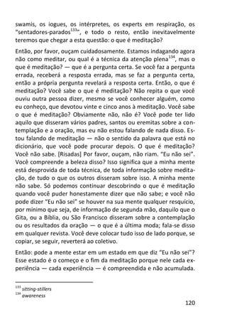120
swamis, os iogues, os intérpretes, os experts em respiração, os
“sentadores-parados133
”, e todo o resto, então inevitavelmente
teremos que chegar a esta questão: o que é meditação?
Então, por favor, ouçam cuidadosamente. Estamos indagando agora
não como meditar, ou qual é a técnica da atenção plena134
, mas o
que é meditação? — que é a pergunta certa. Se você faz a pergunta
errada, receberá a resposta errada, mas se faz a pergunta certa,
então a própria pergunta revelará a resposta certa. Então, o que é
meditação? Você sabe o que é meditação? Não repita o que você
ouviu outra pessoa dizer, mesmo se você conhecer alguém, como
eu conheço, que devotou vinte e cinco anos à meditação. Você sabe
o que é meditação? Obviamente não, não é? Você pode ter lido
aquilo que disseram vários padres, santos ou eremitas sobre a con-
templação e a oração, mas eu não estou falando de nada disso. Es-
tou falando de meditação — não o sentido da palavra que está no
dicionário, que você pode procurar depois. O que é meditação?
Você não sabe. [Risadas] Por favor, ouçam, não riam. “Eu não sei”.
Você compreende a beleza disso? Isso significa que a minha mente
está desprovida de toda técnica, de toda informação sobre medita-
ção, de tudo o que os outros disseram sobre isso. A minha mente
não sabe. Só podemos continuar descobrindo o que é meditação
quando você puder honestamente dizer que não sabe; e você não
pode dizer “Eu não sei” se houver na sua mente qualquer resquício,
por mínimo que seja, de informação de segunda mão, daquilo que o
Gita, ou a Bíblia, ou São Francisco disseram sobre a contemplação
ou os resultados da oração — o que é a última moda; fala-se disso
em qualquer revista. Você deve colocar tudo isso de lado porque, se
copiar, se seguir, reverterá ao coletivo.
Então: pode a mente estar em um estado em que diz “Eu não sei”?
Esse estado é o começo e o fim da meditação porque nele cada ex-
periência — cada experiência — é compreendida e não acumulada.
133
sitting-stillers
134
awareness
 