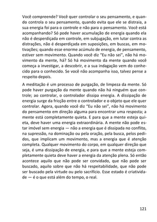 121
Você compreende? Você quer controlar o seu pensamento, e quan-
do controla o seu pensamento, quando evita que ele se distraia, a
sua energia foi para o controle e não para o pensamento. Você está
acompanhando? Só pode haver acumulação de energia quando ela
não é desperdiçada em controle, em subjugação, em lutar contra as
distrações, não é desperdiçada em suposições, em buscas, em mo-
tivações; quando esse enorme acúmulo de energia, de pensamento,
estiver sem movimento. Quando você diz “Eu não sei”, não há mo-
vimento da mente, há? Só há movimento da mente quando você
começa a investigar, a descobrir, e a sua indagação vem do conhe-
cido para o conhecido. Se você não acompanha isso, talvez pense a
respeito depois.
A meditação é um processo de purgação, de limpeza da mente. Só
pode haver purgação da mente quando não há ninguém que con-
trole; ao controlar, o controlador dissipa energia. A dissipação de
energia surge da fricção entre o controlador e o objeto que ele quer
controlar. Agora, quando você diz “Eu não sei”, não há movimento
do pensamento em direção alguma para encontrar uma resposta; a
mente está completamente quieta. E para que a mente esteja qui-
eta, deve haver uma energia extraordinária. A mente não pode es-
tar imóvel sem energia — não a energia que é dissipada no conflito,
na supressão, na dominação ou pela oração, pela busca, pelos pedi-
dos, que implicam um movimento, mas a energia que é atenção
completa. Qualquer movimento do corpo, em qualquer direção que
seja, é uma dissipação de energia, e para que a mente esteja com-
pletamente quieta deve haver a energia da atenção plena. Só então
acontece aquilo que não pode ser convidado, que não pode ser
buscado, aquilo sobre que não há respeitabilidade, que não pode
ser buscado pela virtude ou pelo sacrifício. Esse estado é criativida-
de — é o que está além do tempo, o real.
 