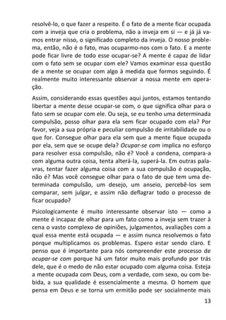 13
resolvê-lo, o que fazer a respeito. É o fato de a mente ficar ocupada
com a inveja que cria o problema, não a inveja em si — e já já va-
mos entrar nisso, o significado completo da inveja. O nosso proble-
ma, então, não é o fato, mas ocuparmo-nos com o fato. E a mente
pode ficar livre de todo esse ocupar-se? A mente é capaz de lidar
com o fato sem se ocupar com ele? Vamos examinar essa questão
de a mente se ocupar com algo à medida que formos seguindo. É
realmente muito interessante observar a nossa mente em opera-
ção.
Assim, considerando essas questões aqui juntos, estamos tentando
libertar a mente desse ocupar-se com, o que significa olhar para o
fato sem se ocupar com ele. Ou seja, se eu tenho uma determinada
compulsão, posso olhar para ela sem ficar ocupado com ela? Por
favor, veja a sua própria e peculiar compulsão de irritabilidade ou o
que for. Consegue olhar para ela sem que a mente fique ocupada
por ela, sem que se ocupe dela? Ocupar-se com implica no esforço
para resolver essa compulsão, não é? Você a condena, compara-a
com alguma outra coisa, tenta alterá-la, superá-la. Em outras pala-
vras, tentar fazer alguma coisa com a sua compulsão é ocupação,
não é? Mas você consegue olhar para o fato de que tem uma de-
terminada compulsão, um desejo, um anseio, percebê-los sem
comparar, sem julgar, e assim não deflagrar todo o processo de
ficar ocupado?
Psicologicamente é muito interessante observar isto — como a
mente é incapaz de olhar para um fato como a inveja sem trazer à
cena o vasto complexo de opiniões, julgamentos, avaliações com a
qual essa mente está ocupada — e assim nunca resolvemos o fato
porque multiplicamos os problemas. Espero estar sendo claro. E
penso que é importante para nós compreender este processo de
ocupar-se com porque há um fator muito mais profundo por trás
dele, que é o medo de não estar ocupado com alguma coisa. Esteja
a mente ocupada com Deus, com a verdade, com sexo, ou com be-
bida, a sua qualidade é essencialmente a mesma. O homem que
pensa em Deus e se torna um ermitão pode ser socialmente mais
 