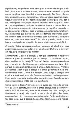14
significativo; ele pode ter mais valor para a sociedade do que o bê-
bado, mas ambos estão ocupados, e uma mente que está ocupada
nunca está livre para descobrir o que é verdade. Por favor, não re-
jeite ou aceite o que estou dizendo; olhe para isso, averigue, inves-
tigue. Se cada um de nós realmente puder atentar para isto, der a
nossa completa atenção para todo o processo da ocupação da men-
te com um problema qualquer sem tentar libertar a mente da ocu-
pação, o que é meramente outra maneira de mantê-la ocupada —
se conseguimos entender esse processo completamente, totalmen-
te, então penso que o problema em si se tornará irrelevante. Quan-
do a mente está livre de ficar ocupada com o problema, livre para
observar, para estar consciente12
de toda a questão, então o pro-
blema em si pode ser resolvido de forma relativamente mais fácil.
Pergunta: Todos os nossos problemas parecem vir do desejo; mas
poderemos alguma vez estar livres do desejo? O desejo é inerente
em nós, ou é um produto da mente?
Krishnamurti: O que é o desejo? E por que separamos o desejo da
mente? E quem é a entidade que diz “Desejo cria problemas; assim,
devo me libertar do desejo”? Entende? Temos que compreender o
que o desejo é, não ficarmos perguntando como nos livrar dele
porque ele cria problemas, ou se é um produto da mente. Primeiro
precisamos saber o que o desejo é, e então podemos ir mais pro-
fundamente nisso. O que é o desejo? Como surge o desejo? Vou
explicar e você verá, mas não fique só ouvindo as minhas palavras.
Experiencie realmente aquilo sobre que estivermos falando à medi-
da que seguimos, e então isso terá significado.
Como surge o desejo? Certamente ele surge por meio da percep-
ção, ou visão, contato, sensação, e então desejo. Não é assim? Pri-
meiro você vê um carro, e então há um contato, uma sensação, e
finalmente o desejo de possuir o carro, de dirigi-lo. Por favor,
acompanhem isto com calma, pacientemente. Então, ao tentar ob-
ter esse carro, que é desejo, há conflito. Assim, na própria realiza-
12
to be aware of
 