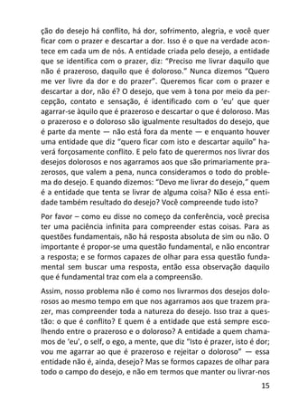 15
ção do desejo há conflito, há dor, sofrimento, alegria, e você quer
ficar com o prazer e descartar a dor. Isso é o que na verdade acon-
tece em cada um de nós. A entidade criada pelo desejo, a entidade
que se identifica com o prazer, diz: “Preciso me livrar daquilo que
não é prazeroso, daquilo que é doloroso.” Nunca dizemos “Quero
me ver livre da dor e do prazer”. Queremos ficar com o prazer e
descartar a dor, não é? O desejo, que vem à tona por meio da per-
cepção, contato e sensação, é identificado com o ‘eu’ que quer
agarrar-se àquilo que é prazeroso e descartar o que é doloroso. Mas
o prazeroso e o doloroso são igualmente resultados do desejo, que
é parte da mente — não está fora da mente — e enquanto houver
uma entidade que diz “quero ficar com isto e descartar aquilo” ha-
verá forçosamente conflito. E pelo fato de querermos nos livrar dos
desejos dolorosos e nos agarramos aos que são primariamente pra-
zerosos, que valem a pena, nunca consideramos o todo do proble-
ma do desejo. E quando dizemos: “Devo me livrar do desejo,” quem
é a entidade que tenta se livrar de alguma coisa? Não é essa enti-
dade também resultado do desejo? Você compreende tudo isto?
Por favor – como eu disse no começo da conferência, você precisa
ter uma paciência infinita para compreender estas coisas. Para as
questões fundamentais, não há resposta absoluta de sim ou não. O
importante é propor-se uma questão fundamental, e não encontrar
a resposta; e se formos capazes de olhar para essa questão funda-
mental sem buscar uma resposta, então essa observação daquilo
que é fundamental traz com ela a compreensão.
Assim, nosso problema não é como nos livrarmos dos desejos dolo-
rosos ao mesmo tempo em que nos agarramos aos que trazem pra-
zer, mas compreender toda a natureza do desejo. Isso traz a ques-
tão: o que é conflito? E quem é a entidade que está sempre esco-
lhendo entre o prazeroso e o doloroso? A entidade a quem chama-
mos de ‘eu’, o self, o ego, a mente, que diz “Isto é prazer, isto é dor;
vou me agarrar ao que é prazeroso e rejeitar o doloroso” — essa
entidade não é, ainda, desejo? Mas se formos capazes de olhar para
todo o campo do desejo, e não em termos que manter ou livrar-nos
 
