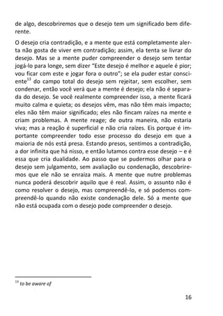 16
de algo, descobriremos que o desejo tem um significado bem dife-
rente.
O desejo cria contradição, e a mente que está completamente aler-
ta não gosta de viver em contradição; assim, ela tenta se livrar do
desejo. Mas se a mente puder compreender o desejo sem tentar
jogá-lo para longe, sem dizer “Este desejo é melhor e aquele é pior;
vou ficar com este e jogar fora o outro”; se ela puder estar consci-
ente13
do campo total do desejo sem rejeitar, sem escolher, sem
condenar, então você verá que a mente é desejo; ela não é separa-
da do desejo. Se você realmente compreender isso, a mente ficará
muito calma e quieta; os desejos vêm, mas não têm mais impacto;
eles não têm maior significado; eles não fincam raízes na mente e
criam problemas. A mente reage; de outra maneira, não estaria
viva; mas a reação é superficial e não cria raízes. Eis porque é im-
portante compreender todo esse processo do desejo em que a
maioria de nós está presa. Estando presos, sentimos a contradição,
a dor infinita que há nisso, e então lutamos contra esse desejo – e é
essa que cria dualidade. Ao passo que se pudermos olhar para o
desejo sem julgamento, sem avaliação ou condenação, descobrire-
mos que ele não se enraiza mais. A mente que nutre problemas
nunca poderá descobrir aquilo que é real. Assim, o assunto não é
como resolver o desejo, mas compreendê-lo, e só podemos com-
preendê-lo quando não existe condenação dele. Só a mente que
não está ocupada com o desejo pode compreender o desejo.
13
to be aware of
 